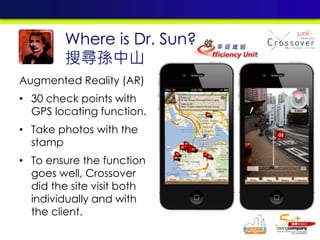 Augmented Reality (AR)
• 30 check points with
GPS locating function.
• Take photos with the
stamp
• To ensure the function
goes well, Crossover
did the site visit both
individually and with
the client.
Where is Dr. Sun?
搜尋孫中山
 