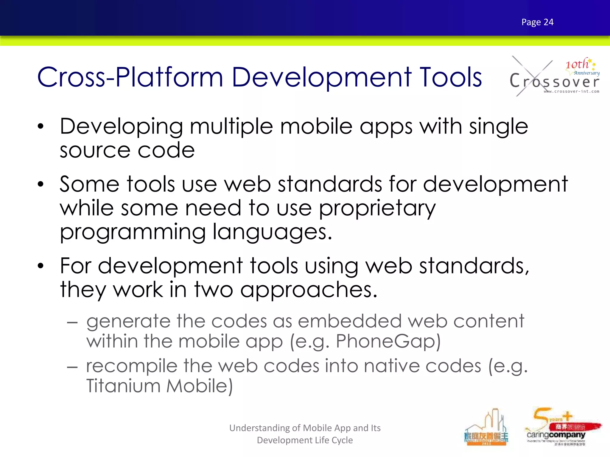 • Developing multiple mobile apps with single
source code
• Some tools use web standards for development
while some need to use proprietary
programming languages.
• For development tools using web standards,
they work in two approaches.
– generate the codes as embedded web content
within the mobile app (e.g. PhoneGap)
– recompile the web codes into native codes (e.g.
Titanium Mobile)
Cross-Platform Development Tools
Page 24
Understanding of Mobile App and Its
Development Life Cycle
 