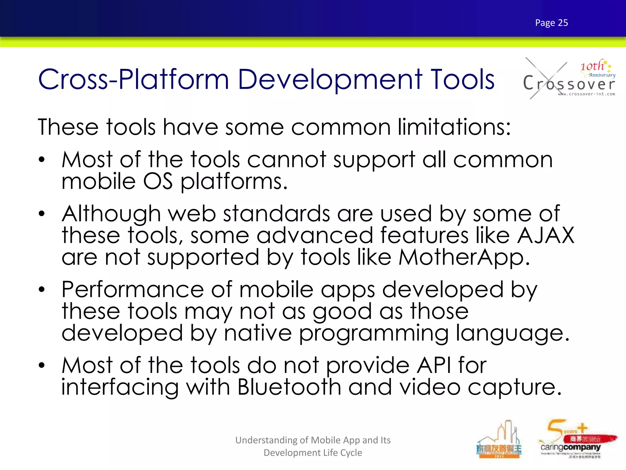 These tools have some common limitations:
• Most of the tools cannot support all common
mobile OS platforms.
• Although web standards are used by some of
these tools, some advanced features like AJAX
are not supported by tools like MotherApp.
• Performance of mobile apps developed by
these tools may not as good as those
developed by native programming language.
• Most of the tools do not provide API for
interfacing with Bluetooth and video capture.
Cross-Platform Development Tools
Page 25
Understanding of Mobile App and Its
Development Life Cycle
 