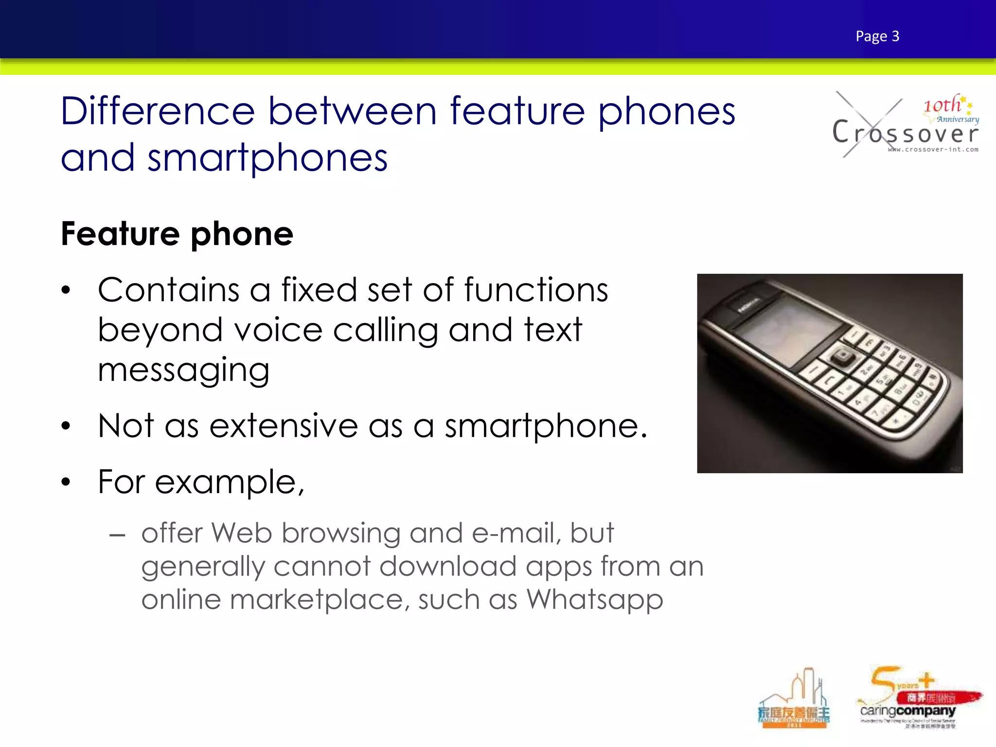 Feature phone
• Contains a fixed set of functions
beyond voice calling and text
messaging
• Not as extensive as a smartphone.
• For example,
– offer Web browsing and e-mail, but
generally cannot download apps from an
online marketplace, such as Whatsapp
Difference between feature phones
and smartphones
Page 3
 