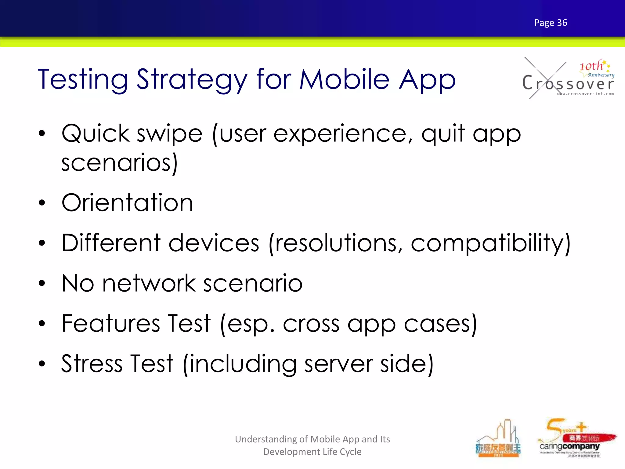 • Quick swipe (user experience, quit app
scenarios)
• Orientation
• Different devices (resolutions, compatibility)
• No network scenario
• Features Test (esp. cross app cases)
• Stress Test (including server side)
Testing Strategy for Mobile App
Page 36
Understanding of Mobile App and Its
Development Life Cycle
 