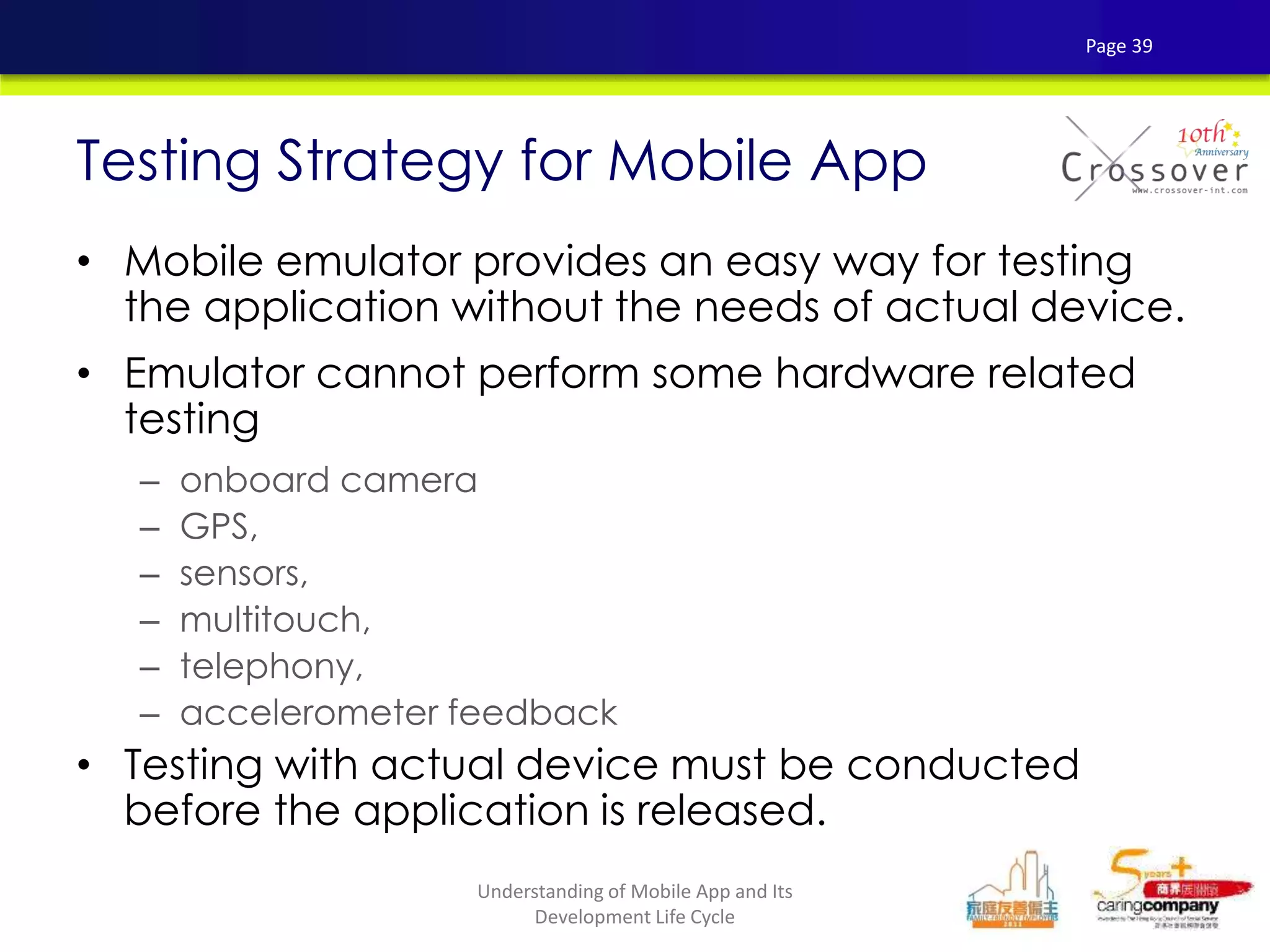 • Mobile emulator provides an easy way for testing
the application without the needs of actual device.
• Emulator cannot perform some hardware related
testing
– onboard camera
– GPS,
– sensors,
– multitouch,
– telephony,
– accelerometer feedback
• Testing with actual device must be conducted
before the application is released.
Testing Strategy for Mobile App
Page 39
Understanding of Mobile App and Its
Development Life Cycle
 