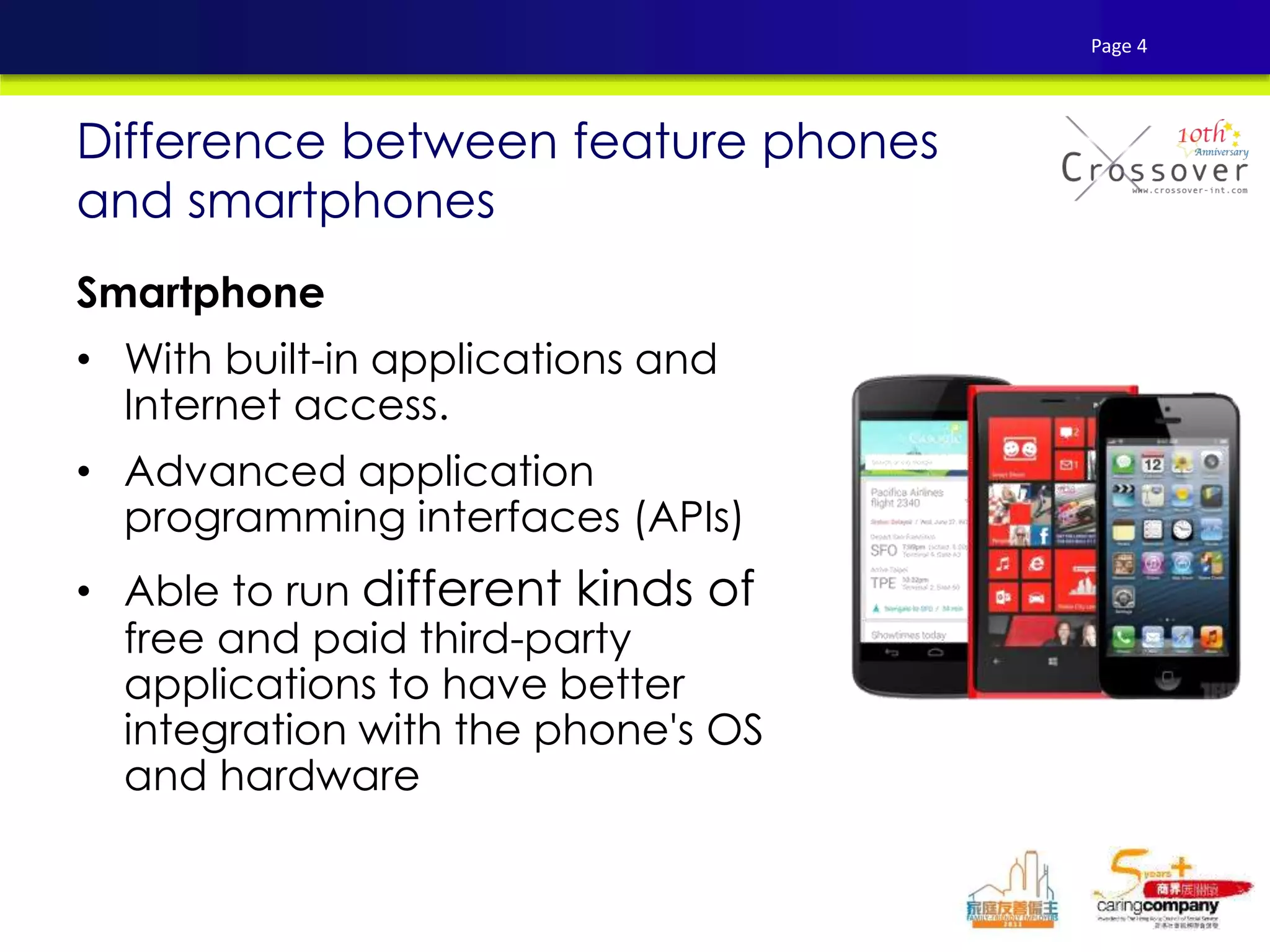 Smartphone
• With built-in applications and
Internet access.
• Advanced application
programming interfaces (APIs)
• Able to run different kinds of
free and paid third-party
applications to have better
integration with the phone's OS
and hardware
Difference between feature phones
and smartphones
Page 4
 
