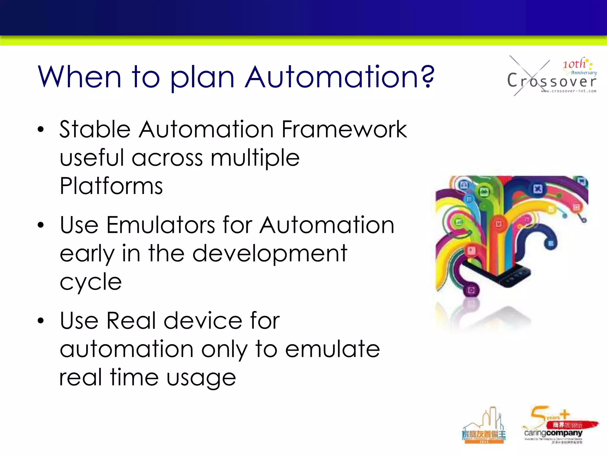 • Stable Automation Framework
useful across multiple
Platforms
• Use Emulators for Automation
early in the development
cycle
• Use Real device for
automation only to emulate
real time usage
When to plan Automation?
 