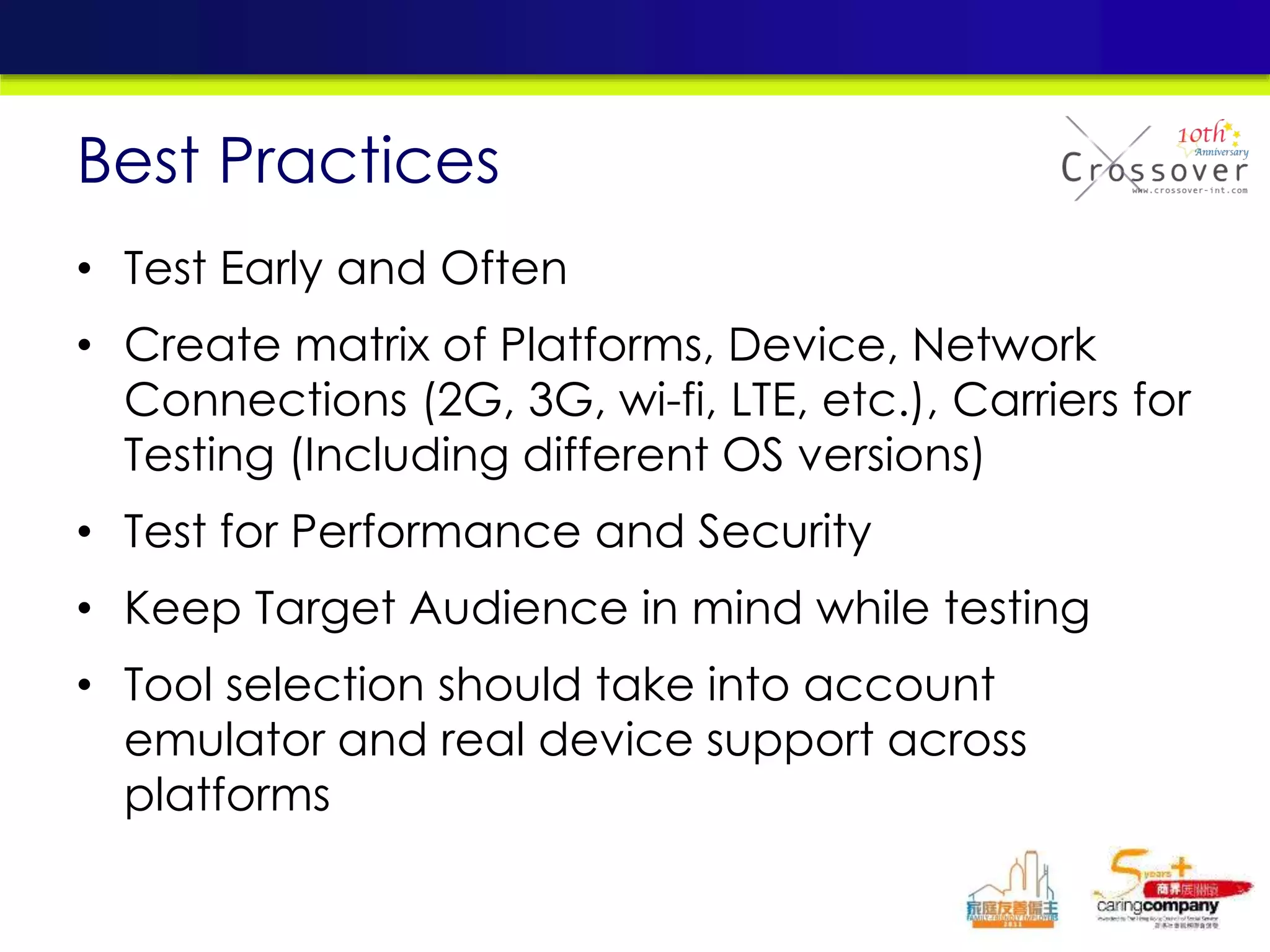 • Test Early and Often
• Create matrix of Platforms, Device, Network
Connections (2G, 3G, wi-fi, LTE, etc.), Carriers for
Testing (Including different OS versions)
• Test for Performance and Security
• Keep Target Audience in mind while testing
• Tool selection should take into account
emulator and real device support across
platforms
Best Practices
 