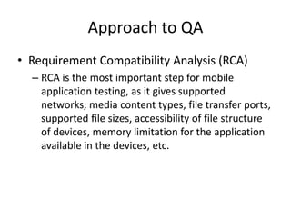 Approach to QA 
• Requirement Compatibility Analysis (RCA) 
– RCA is the most important step for mobile 
application testing, as it gives supported 
networks, media content types, file transfer ports, 
supported file sizes, accessibility of file structure 
of devices, memory limitation for the application 
available in the devices, etc. 
 