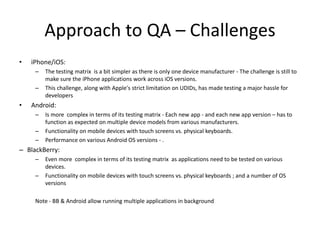 Approach to QA – Challenges 
• iPhone/iOS: 
– The testing matrix is a bit simpler as there is only one device manufacturer - The challenge is still to 
make sure the iPhone applications work across iOS versions. 
– This challenge, along with Apple's strict limitation on UDIDs, has made testing a major hassle for 
developers 
• Android: 
– Is more complex in terms of its testing matrix - Each new app - and each new app version – has to 
function as expected on multiple device models from various manufacturers. 
– Functionality on mobile devices with touch screens vs. physical keyboards. 
– Performance on various Android OS versions - . 
– BlackBerry: 
– Even more complex in terms of its testing matrix as applications need to be tested on various 
devices. 
– Functionality on mobile devices with touch screens vs. physical keyboards ; and a number of OS 
versions 
Note - BB & Android allow running multiple applications in background 
 