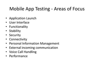 Mobile App Testing - Areas of Focus 
• Application Launch 
• User Interface 
• Functionality 
• Stability 
• Security 
• Connectivity 
• Personal Information Management 
• External incoming communication 
• Voice Call Handling 
• Performance 
 
