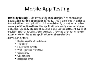 Mobile App Testing 
– Usability testing: Usability testing should happen as soon as the 
basic stable for the application is ready. This is also true in order to 
test whether the application UI is user-friendly or not, or whether 
some part/functionality of the application is easily discoverable or 
not. Also, usability studies should be done for the different types of 
devices, such as touch screen devices, since the user has different 
experience for the same application on these devices. 
– Some Key Criteria: 
• Device specific UI guidelines 
• Text entry 
• Finger sized targets 
• Well organized work flow 
• Consistency 
• Call handling 
• Response times 
 
