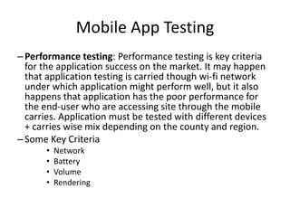 Mobile App Testing 
– Performance testing: Performance testing is key criteria 
for the application success on the market. It may happen 
that application testing is carried though wi-fi network 
under which application might perform well, but it also 
happens that application has the poor performance for 
the end-user who are accessing site through the mobile 
carries. Application must be tested with different devices 
+ carries wise mix depending on the county and region. 
– Some Key Criteria 
• Network 
• Battery 
• Volume 
• Rendering 
 