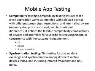 Mobile App Testing 
• Compatibility testing: Compatibility testing assures that a 
given application works as intended with selected devices 
with different screen sizes, resolutions, and internal hardware 
(memory size, processor speed, and button/input 
differences).It defines the feasible compatibility combinations 
of devices and interfaces for a specific testing assignment, in 
concurrence with the customer’s requirement. 
• OS 
• Device 
• Screen resolution 
• Synchronization testing: This testing focuses on data 
exchange and synchronization among different mobile 
devices, PDAs, and PCs using infrared frequency and USB 
ports. 
 
