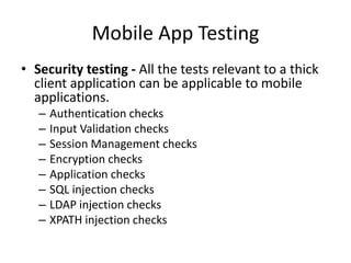 Mobile App Testing 
• Security testing - All the tests relevant to a thick 
client application can be applicable to mobile 
applications. 
– Authentication checks 
– Input Validation checks 
– Session Management checks 
– Encryption checks 
– Application checks 
– SQL injection checks 
– LDAP injection checks 
– XPATH injection checks 
 