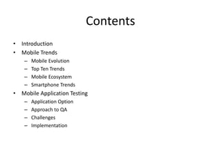 Contents 
• Introduction 
• Mobile Trends 
– Mobile Evolution 
– Top Ten Trends 
– Mobile Ecosystem 
– Smartphone Trends 
• Mobile Application Testing 
– Application Option 
– Approach to QA 
– Challenges 
– Implementation 
 