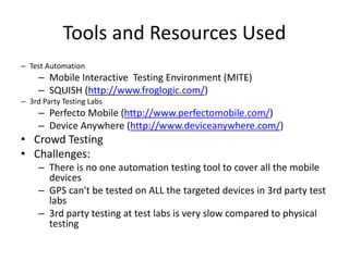 Tools and Resources Used 
– Test Automation 
– Mobile Interactive Testing Environment (MITE) 
– SQUISH (http://www.froglogic.com/) 
– 3rd Party Testing Labs 
– Perfecto Mobile (http://www.perfectomobile.com/) 
– Device Anywhere (http://www.deviceanywhere.com/) 
• Crowd Testing 
• Challenges: 
– There is no one automation testing tool to cover all the mobile 
devices 
– GPS can't be tested on ALL the targeted devices in 3rd party test 
labs 
– 3rd party testing at test labs is very slow compared to physical 
testing 
 