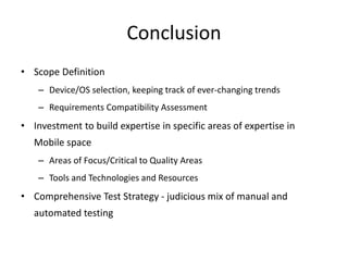 Conclusion 
• Scope Definition 
– Device/OS selection, keeping track of ever-changing trends 
– Requirements Compatibility Assessment 
• Investment to build expertise in specific areas of expertise in 
Mobile space 
– Areas of Focus/Critical to Quality Areas 
– Tools and Technologies and Resources 
• Comprehensive Test Strategy - judicious mix of manual and 
automated testing 
