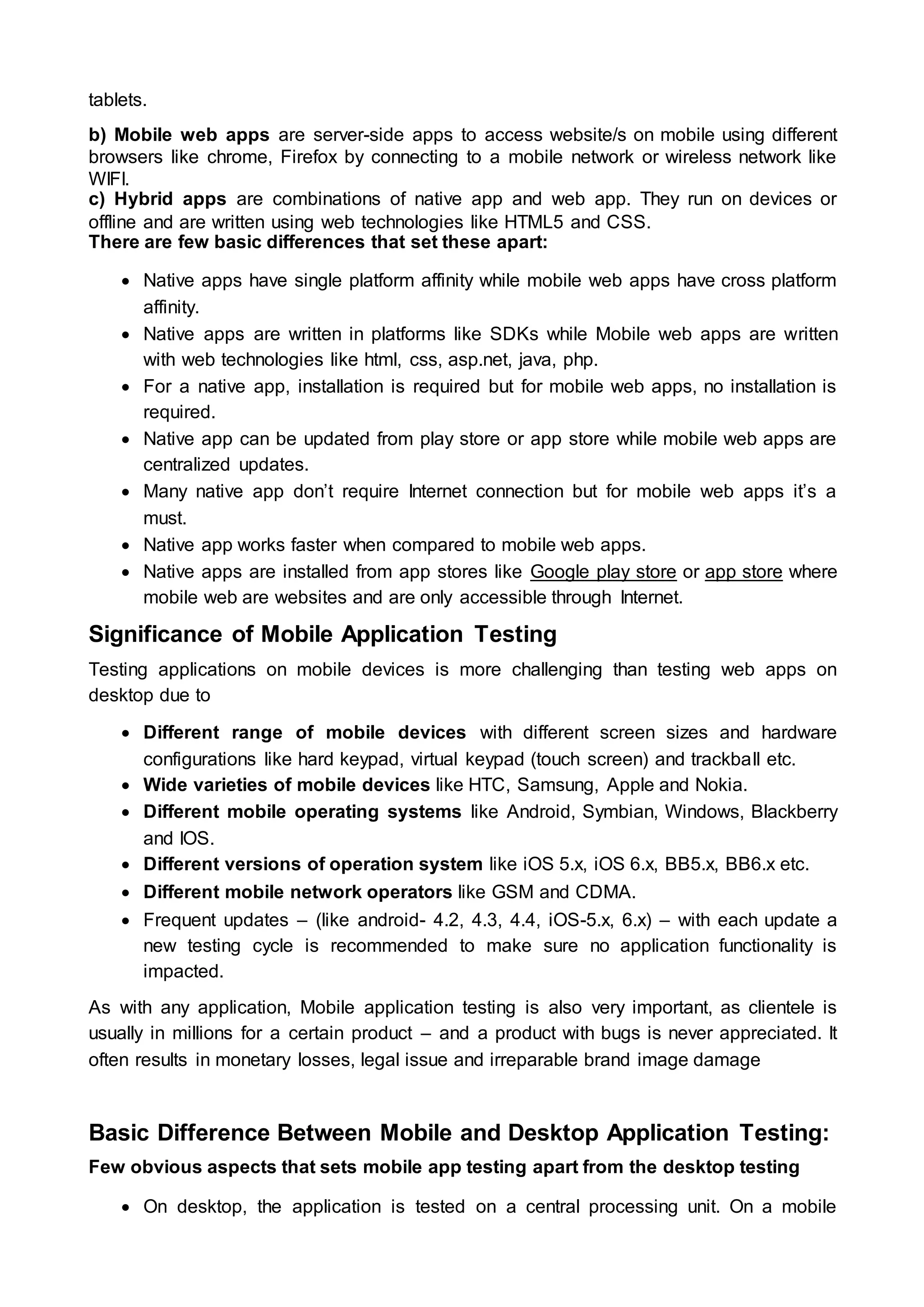 tablets.
b) Mobile web apps are server-side apps to access website/s on mobile using different
browsers like chrome, Firefox by connecting to a mobile network or wireless network like
WIFI.
c) Hybrid apps are combinations of native app and web app. They run on devices or
offline and are written using web technologies like HTML5 and CSS.
There are few basic differences that set these apart:
 Native apps have single platform affinity while mobile web apps have cross platform
affinity.
 Native apps are written in platforms like SDKs while Mobile web apps are written
with web technologies like html, css, asp.net, java, php.
 For a native app, installation is required but for mobile web apps, no installation is
required.
 Native app can be updated from play store or app store while mobile web apps are
centralized updates.
 Many native app don’t require Internet connection but for mobile web apps it’s a
must.
 Native app works faster when compared to mobile web apps.
 Native apps are installed from app stores like Google play store or app store where
mobile web are websites and are only accessible through Internet.
Significance of Mobile Application Testing
Testing applications on mobile devices is more challenging than testing web apps on
desktop due to
 Different range of mobile devices with different screen sizes and hardware
configurations like hard keypad, virtual keypad (touch screen) and trackball etc.
 Wide varieties of mobile devices like HTC, Samsung, Apple and Nokia.
 Different mobile operating systems like Android, Symbian, Windows, Blackberry
and IOS.
 Different versions of operation system like iOS 5.x, iOS 6.x, BB5.x, BB6.x etc.
 Different mobile network operators like GSM and CDMA.
 Frequent updates – (like android- 4.2, 4.3, 4.4, iOS-5.x, 6.x) – with each update a
new testing cycle is recommended to make sure no application functionality is
impacted.
As with any application, Mobile application testing is also very important, as clientele is
usually in millions for a certain product – and a product with bugs is never appreciated. It
often results in monetary losses, legal issue and irreparable brand image damage
Basic Difference Between Mobile and Desktop Application Testing:
Few obvious aspects that sets mobile app testing apart from the desktop testing
 On desktop, the application is tested on a central processing unit. On a mobile
 