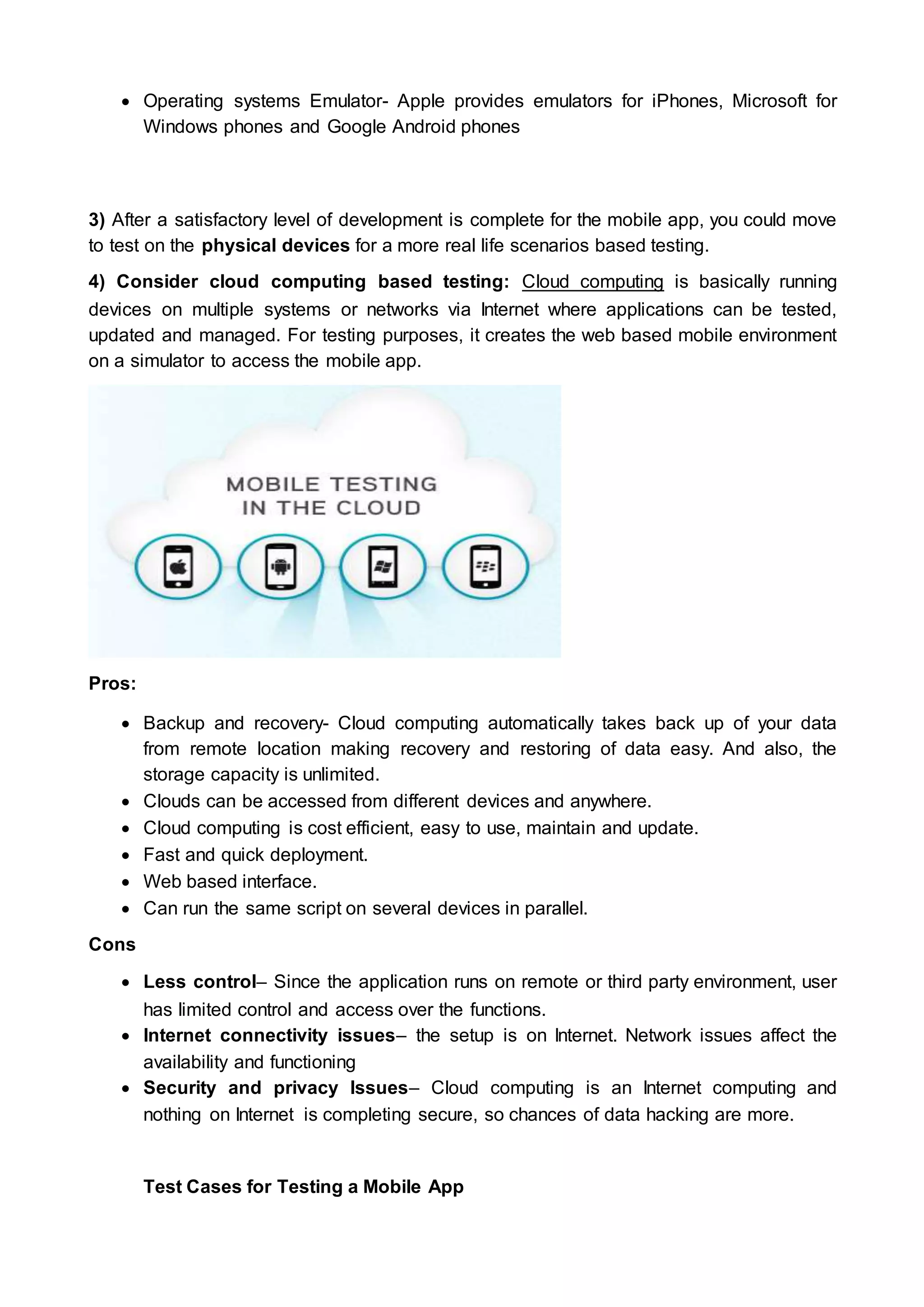  Operating systems Emulator- Apple provides emulators for iPhones, Microsoft for
Windows phones and Google Android phones
3) After a satisfactory level of development is complete for the mobile app, you could move
to test on the physical devices for a more real life scenarios based testing.
4) Consider cloud computing based testing: Cloud computing is basically running
devices on multiple systems or networks via Internet where applications can be tested,
updated and managed. For testing purposes, it creates the web based mobile environment
on a simulator to access the mobile app.
Pros:
 Backup and recovery- Cloud computing automatically takes back up of your data
from remote location making recovery and restoring of data easy. And also, the
storage capacity is unlimited.
 Clouds can be accessed from different devices and anywhere.
 Cloud computing is cost efficient, easy to use, maintain and update.
 Fast and quick deployment.
 Web based interface.
 Can run the same script on several devices in parallel.
Cons
 Less control– Since the application runs on remote or third party environment, user
has limited control and access over the functions.
 Internet connectivity issues– the setup is on Internet. Network issues affect the
availability and functioning
 Security and privacy Issues– Cloud computing is an Internet computing and
nothing on Internet is completing secure, so chances of data hacking are more.
Test Cases for Testing a Mobile App
 