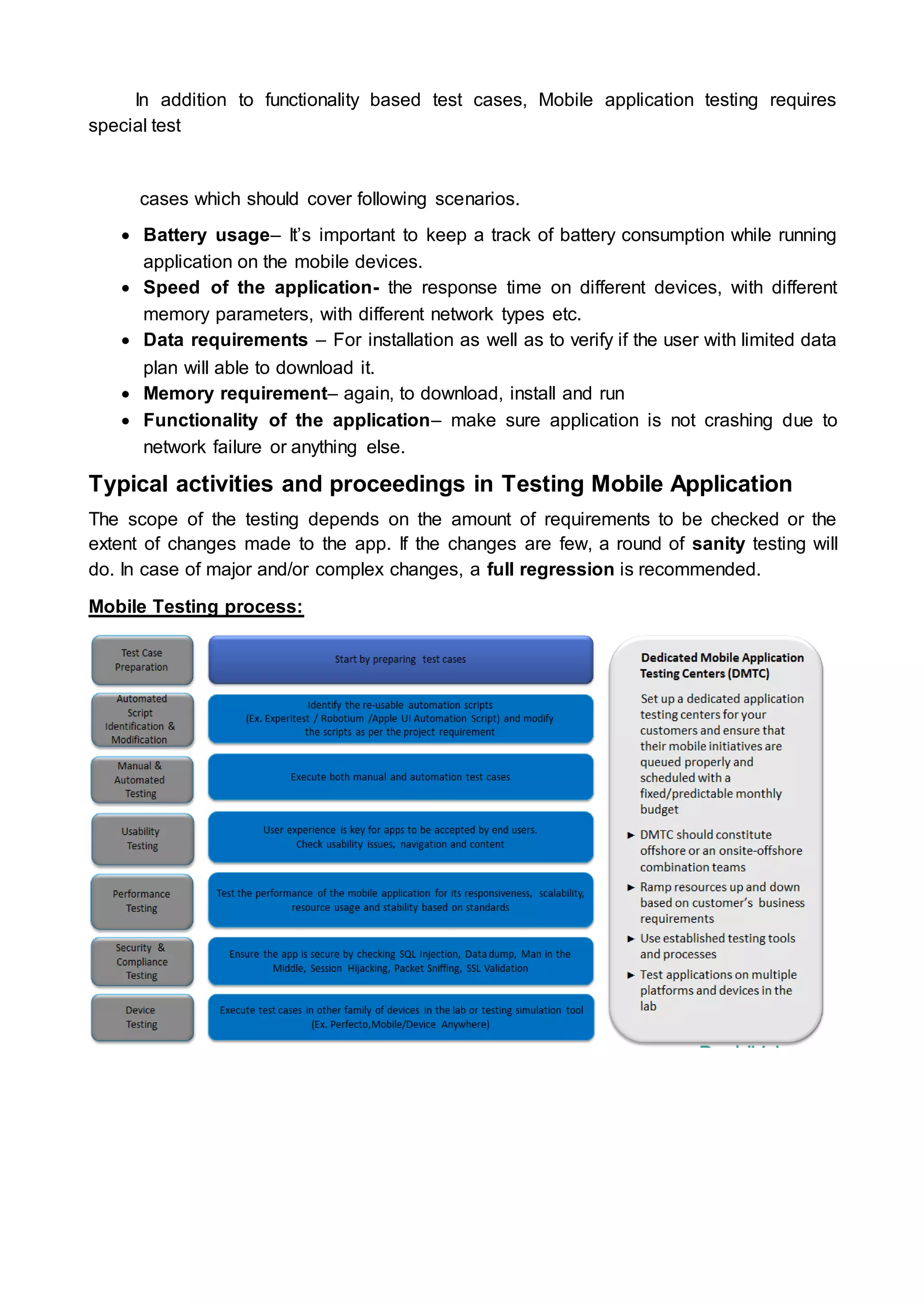 In addition to functionality based test cases, Mobile application testing requires
special test
cases which should cover following scenarios.
 Battery usage– It’s important to keep a track of battery consumption while running
application on the mobile devices.
 Speed of the application- the response time on different devices, with different
memory parameters, with different network types etc.
 Data requirements – For installation as well as to verify if the user with limited data
plan will able to download it.
 Memory requirement– again, to download, install and run
 Functionality of the application– make sure application is not crashing due to
network failure or anything else.
Typical activities and proceedings in Testing Mobile Application
The scope of the testing depends on the amount of requirements to be checked or the
extent of changes made to the app. If the changes are few, a round of sanity testing will
do. In case of major and/or complex changes, a full regression is recommended.
Mobile Testing process:
 