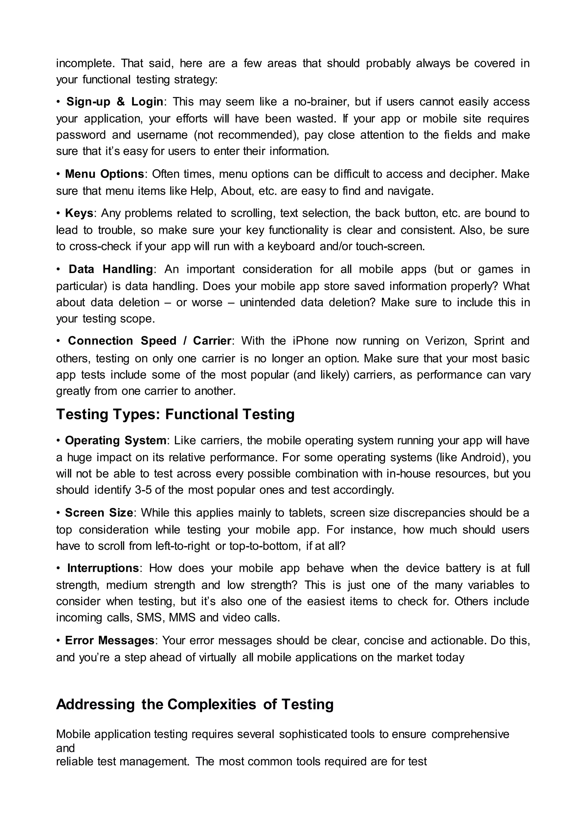 incomplete. That said, here are a few areas that should probably always be covered in
your functional testing strategy:
• Sign-up & Login: This may seem like a no-brainer, but if users cannot easily access
your application, your efforts will have been wasted. If your app or mobile site requires
password and username (not recommended), pay close attention to the fields and make
sure that it’s easy for users to enter their information.
• Menu Options: Often times, menu options can be difficult to access and decipher. Make
sure that menu items like Help, About, etc. are easy to find and navigate.
• Keys: Any problems related to scrolling, text selection, the back button, etc. are bound to
lead to trouble, so make sure your key functionality is clear and consistent. Also, be sure
to cross-check if your app will run with a keyboard and/or touch-screen.
• Data Handling: An important consideration for all mobile apps (but or games in
particular) is data handling. Does your mobile app store saved information properly? What
about data deletion – or worse – unintended data deletion? Make sure to include this in
your testing scope.
• Connection Speed / Carrier: With the iPhone now running on Verizon, Sprint and
others, testing on only one carrier is no longer an option. Make sure that your most basic
app tests include some of the most popular (and likely) carriers, as performance can vary
greatly from one carrier to another.
Testing Types: Functional Testing
• Operating System: Like carriers, the mobile operating system running your app will have
a huge impact on its relative performance. For some operating systems (like Android), you
will not be able to test across every possible combination with in-house resources, but you
should identify 3-5 of the most popular ones and test accordingly.
• Screen Size: While this applies mainly to tablets, screen size discrepancies should be a
top consideration while testing your mobile app. For instance, how much should users
have to scroll from left-to-right or top-to-bottom, if at all?
• Interruptions: How does your mobile app behave when the device battery is at full
strength, medium strength and low strength? This is just one of the many variables to
consider when testing, but it’s also one of the easiest items to check for. Others include
incoming calls, SMS, MMS and video calls.
• Error Messages: Your error messages should be clear, concise and actionable. Do this,
and you’re a step ahead of virtually all mobile applications on the market today
Addressing the Complexities of Testing
Mobile application testing requires several sophisticated tools to ensure comprehensive
and
reliable test management. The most common tools required are for test
 