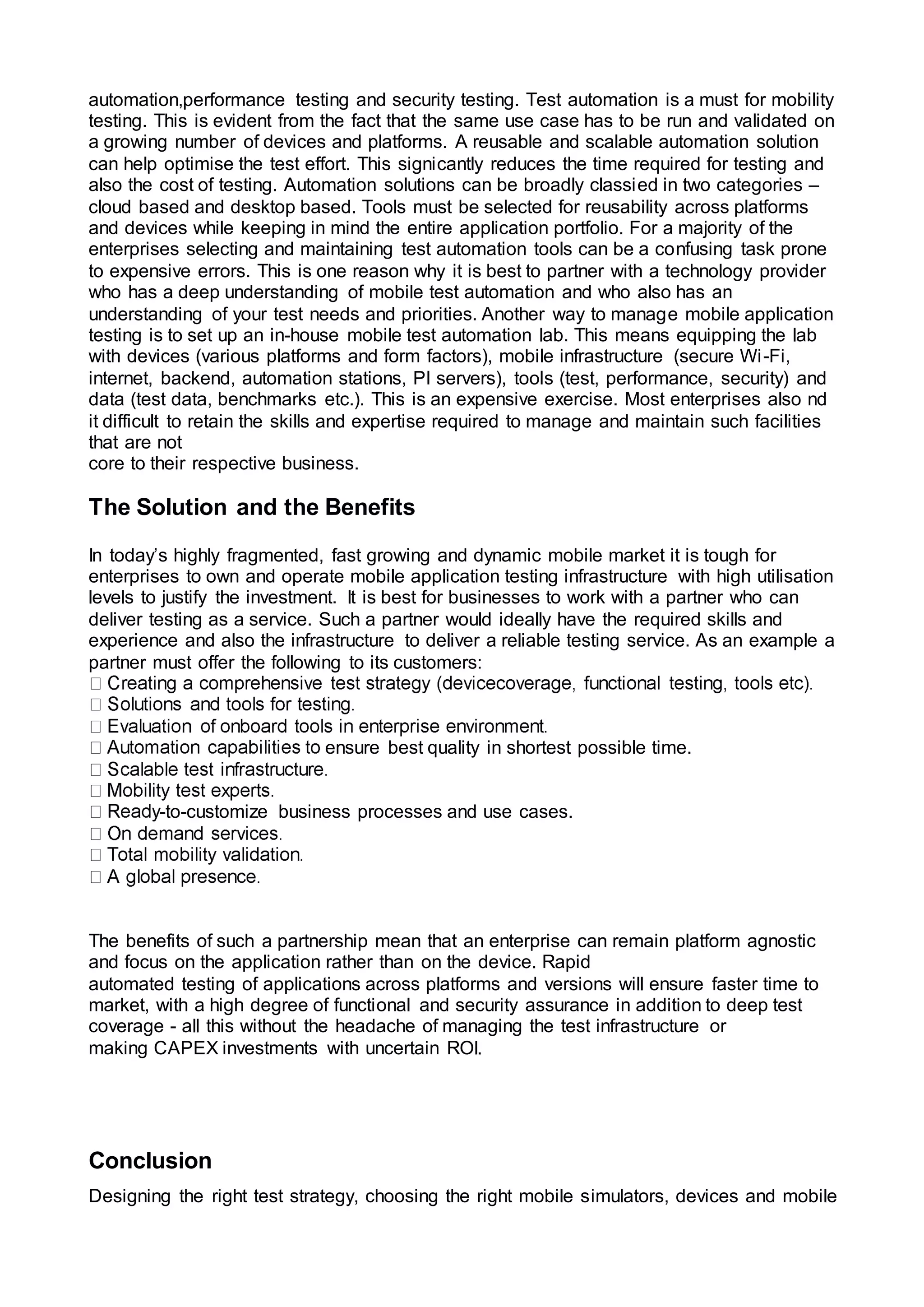 automation,performance testing and security testing. Test automation is a must for mobility
testing. This is evident from the fact that the same use case has to be run and validated on
a growing number of devices and platforms. A reusable and scalable automation solution
can help optimise the test effort. This signicantly reduces the time required for testing and
also the cost of testing. Automation solutions can be broadly classied in two categories –
cloud based and desktop based. Tools must be selected for reusability across platforms
and devices while keeping in mind the entire application portfolio. For a majority of the
enterprises selecting and maintaining test automation tools can be a confusing task prone
to expensive errors. This is one reason why it is best to partner with a technology provider
who has a deep understanding of mobile test automation and who also has an
understanding of your test needs and priorities. Another way to manage mobile application
testing is to set up an in-house mobile test automation lab. This means equipping the lab
with devices (various platforms and form factors), mobile infrastructure (secure Wi-Fi,
internet, backend, automation stations, PI servers), tools (test, performance, security) and
data (test data, benchmarks etc.). This is an expensive exercise. Most enterprises also nd
it difficult to retain the skills and expertise required to manage and maintain such facilities
that are not
core to their respective business.
The Solution and the Benefits
In today’s highly fragmented, fast growing and dynamic mobile market it is tough for
enterprises to own and operate mobile application testing infrastructure with high utilisation
levels to justify the investment. It is best for businesses to work with a partner who can
deliver testing as a service. Such a partner would ideally have the required skills and
experience and also the infrastructure to deliver a reliable testing service. As an example a
partner must offer the following to its customers:
ensure best quality in shortest possible time.
-to-customize business processes and use cases.
The benefits of such a partnership mean that an enterprise can remain platform agnostic
and focus on the application rather than on the device. Rapid
automated testing of applications across platforms and versions will ensure faster time to
market, with a high degree of functional and security assurance in addition to deep test
coverage - all this without the headache of managing the test infrastructure or
making CAPEX investments with uncertain ROI.
Conclusion
Designing the right test strategy, choosing the right mobile simulators, devices and mobile
 