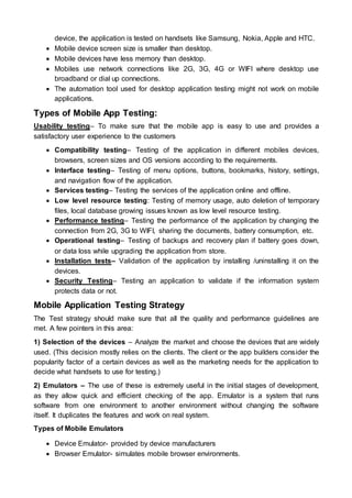 device, the application is tested on handsets like Samsung, Nokia, Apple and HTC.
 Mobile device screen size is smaller than desktop.
 Mobile devices have less memory than desktop.
 Mobiles use network connections like 2G, 3G, 4G or WIFI where desktop use
broadband or dial up connections.
 The automation tool used for desktop application testing might not work on mobile
applications.
Types of Mobile App Testing:
Usability testing– To make sure that the mobile app is easy to use and provides a
satisfactory user experience to the customers
 Compatibility testing– Testing of the application in different mobiles devices,
browsers, screen sizes and OS versions according to the requirements.
 Interface testing– Testing of menu options, buttons, bookmarks, history, settings,
and navigation flow of the application.
 Services testing– Testing the services of the application online and offline.
 Low level resource testing: Testing of memory usage, auto deletion of temporary
files, local database growing issues known as low level resource testing.
 Performance testing– Testing the performance of the application by changing the
connection from 2G, 3G to WIFI, sharing the documents, battery consumption, etc.
 Operational testing– Testing of backups and recovery plan if battery goes down,
or data loss while upgrading the application from store.
 Installation tests– Validation of the application by installing /uninstalling it on the
devices.
 Security Testing– Testing an application to validate if the information system
protects data or not.
Mobile Application Testing Strategy
The Test strategy should make sure that all the quality and performance guidelines are
met. A few pointers in this area:
1) Selection of the devices – Analyze the market and choose the devices that are widely
used. (This decision mostly relies on the clients. The client or the app builders consider the
popularity factor of a certain devices as well as the marketing needs for the application to
decide what handsets to use for testing.)
2) Emulators – The use of these is extremely useful in the initial stages of development,
as they allow quick and efficient checking of the app. Emulator is a system that runs
software from one environment to another environment without changing the software
itself. It duplicates the features and work on real system.
Types of Mobile Emulators
 Device Emulator- provided by device manufacturers
 Browser Emulator- simulates mobile browser environments.
 