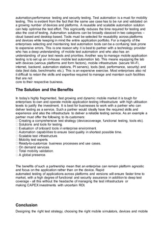 automation,performance testing and security testing. Test automation is a must for mobility
testing. This is evident from the fact that the same use case has to be run and validated on
a growing number of devices and platforms. A reusable and scalable automation solution
can help optimise the test effort. This signicantly reduces the time required for testing and
also the cost of testing. Automation solutions can be broadly classied in two categories –
cloud based and desktop based. Tools must be selected for reusability across platforms
and devices while keeping in mind the entire application portfolio. For a majority of the
enterprises selecting and maintaining test automation tools can be a confusing task prone
to expensive errors. This is one reason why it is best to partner with a technology provider
who has a deep understanding of mobile test automation and who also has an
understanding of your test needs and priorities. Another way to manage mobile application
testing is to set up an in-house mobile test automation lab. This means equipping the lab
with devices (various platforms and form factors), mobile infrastructure (secure Wi-Fi,
internet, backend, automation stations, PI servers), tools (test, performance, security) and
data (test data, benchmarks etc.). This is an expensive exercise. Most enterprises also nd
it difficult to retain the skills and expertise required to manage and maintain such facilities
that are not
core to their respective business.
The Solution and the Benefits
In today’s highly fragmented, fast growing and dynamic mobile market it is tough for
enterprises to own and operate mobile application testing infrastructure with high utilisation
levels to justify the investment. It is best for businesses to work with a partner who can
deliver testing as a service. Such a partner would ideally have the required skills and
experience and also the infrastructure to deliver a reliable testing service. As an example a
partner must offer the following to its customers:
ensure best quality in shortest possible time.
-to-customize business processes and use cases.
The benefits of such a partnership mean that an enterprise can remain platform agnostic
and focus on the application rather than on the device. Rapid
automated testing of applications across platforms and versions will ensure faster time to
market, with a high degree of functional and security assurance in addition to deep test
coverage - all this without the headache of managing the test infrastructure or
making CAPEX investments with uncertain ROI.
Conclusion
Designing the right test strategy, choosing the right mobile simulators, devices and mobile
 