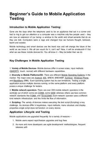 Beginner’s Guide to Mobile Application
Testing
Introduction to Mobile Application Testing:
Gone are the days when the telephone used to be an appliance that sat in a corner and
had to ring to get our attention or a computer was a machine only few people used – they
are now an extension of our being- a window to the world and virtual servants that do as
they are told. Computers were a rage and changed how we humans thought, behaved,
learnt and existed.
Mobile technology and smart devices are the trend now and will change the future of the
world as we know it. We all can vouch for it, can’t we? Now, it will be amateurish if I list
what we use these mobile devices for. You all know it – May be better than we do
Key Challenges in Mobile Application Testing
1. Variety of Mobile Devices- Mobile devices differ in screen sizes, input methods
(QWERTY, touch, normal) with different hardware capabilities.
2. Diversity in Mobile Platforms/OS- There are different Mobile Operating Systems in the
market. The major ones are Android, IOS, BREW, BREWMP, Symbian, Windows Phone,
and BlackBerry (RIM). Each operating system has its own limitations. Testing a single
application across multiple devices running on the same platform and every platform
poses a unique challenge for testers.
3. Mobile network operators- There are over 400 mobile network operators in the
world;[4] out of which some are CDMA, some GSM, whereas others use less common
network standards like FOMA, and TD-SCDMA. Each network operator uses a different
kind network infrastructure and this limits the flow of information.
4. Scripting- The variety of devices makes executing the test script (Scripting) a key
challenge. As devices differ in keystrokes, input methods, menu structure and display
properties single script does not function on every device.
Application Lifecycle and Testing
Mobile applications are upgraded frequently for a variety of reasons –
1. Mobile users expect rapid feature upgrades and bug fixes
2. As more and more developers use agile development methodologies, frequent
releases with
 