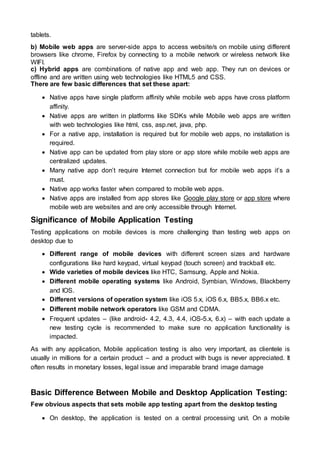 tablets.
b) Mobile web apps are server-side apps to access website/s on mobile using different
browsers like chrome, Firefox by connecting to a mobile network or wireless network like
WIFI.
c) Hybrid apps are combinations of native app and web app. They run on devices or
offline and are written using web technologies like HTML5 and CSS.
There are few basic differences that set these apart:
 Native apps have single platform affinity while mobile web apps have cross platform
affinity.
 Native apps are written in platforms like SDKs while Mobile web apps are written
with web technologies like html, css, asp.net, java, php.
 For a native app, installation is required but for mobile web apps, no installation is
required.
 Native app can be updated from play store or app store while mobile web apps are
centralized updates.
 Many native app don’t require Internet connection but for mobile web apps it’s a
must.
 Native app works faster when compared to mobile web apps.
 Native apps are installed from app stores like Google play store or app store where
mobile web are websites and are only accessible through Internet.
Significance of Mobile Application Testing
Testing applications on mobile devices is more challenging than testing web apps on
desktop due to
 Different range of mobile devices with different screen sizes and hardware
configurations like hard keypad, virtual keypad (touch screen) and trackball etc.
 Wide varieties of mobile devices like HTC, Samsung, Apple and Nokia.
 Different mobile operating systems like Android, Symbian, Windows, Blackberry
and IOS.
 Different versions of operation system like iOS 5.x, iOS 6.x, BB5.x, BB6.x etc.
 Different mobile network operators like GSM and CDMA.
 Frequent updates – (like android- 4.2, 4.3, 4.4, iOS-5.x, 6.x) – with each update a
new testing cycle is recommended to make sure no application functionality is
impacted.
As with any application, Mobile application testing is also very important, as clientele is
usually in millions for a certain product – and a product with bugs is never appreciated. It
often results in monetary losses, legal issue and irreparable brand image damage
Basic Difference Between Mobile and Desktop Application Testing:
Few obvious aspects that sets mobile app testing apart from the desktop testing
 On desktop, the application is tested on a central processing unit. On a mobile
 