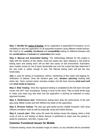 Step 1. Identify the types of testing: As ILL application is applicable for browsers, so it’s
mandatory to test this application on all supported browsers using different mobile devices.
We need to do usability, functional and compatibility testing on different browsers with
the combinations of manual and automation test cases.
Step 2. Manual and Automated testing: The methodology followed for this project is
Agile with the iteration of two weeks. Every two weeks dev. team releases a new build to
testing team and testing team will run their test cases on QA environment. Automation
team creates scripts for set of basic functionality and runs the scripts that help determine if
the new build is stable enough to test. The Manual testing team will test the new
functionality.
JIRA is used for writing of acceptance criteria; maintaining of test cases and logging /re-
verification of defects. Once the iteration gets over, iteration planning meeting held
where dev. Team, product owner, business analyst, and QA team discuss what went well
and what needs to improve.
Step 3. Beta Testing: Once the regression testing is completed by the QA team, the build
moves into UAT. User Acceptance Testing is done by the client. They re-verify all the bugs
to make sure every bug was fixed and the application is working as expected on every
approved browser.
Step 4. Performance test: Performance testing team tests the performance of the web
app using JMeter scripts and with different the loads on the application.
Step 5. Browser testing: The web app gets tested across multiple browsers- both using
different simulation tools as well as physically using real mobile devices.
Step 6. Launch plan: After every 4th week the testing moves into staging, where a final
round of end to end testing on these devices is performed to make sure the product is
ready for production. And then, it goes Live!
Common Functional Issues for Mobile
Functional testing covers the broadest range of criteria, so any checklist will be somewhat
 