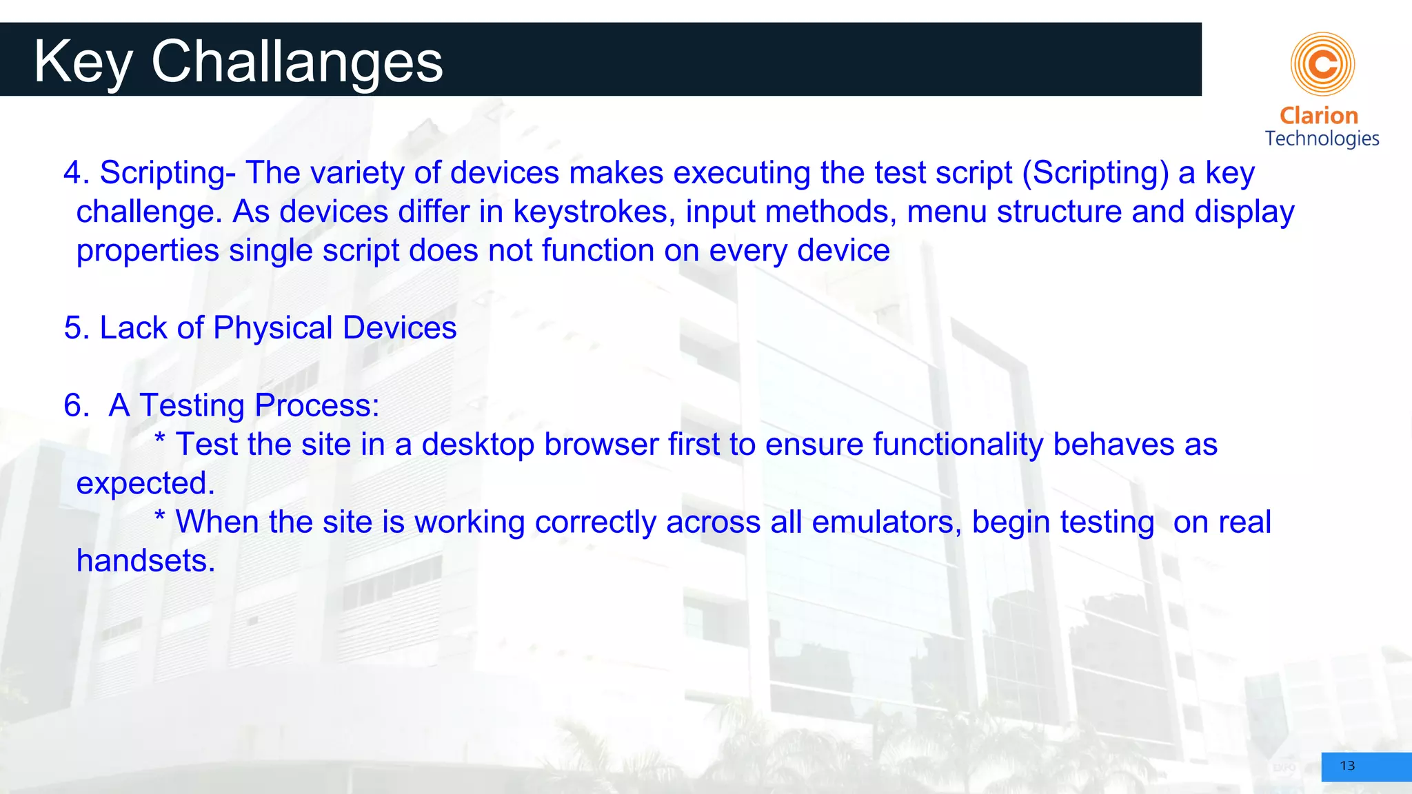 13
Key Challanges
4. Scripting- The variety of devices makes executing the test script (Scripting) a key
challenge. As devices differ in keystrokes, input methods, menu structure and display
properties single script does not function on every device
5. Lack of Physical Devices
6. A Testing Process:
* Test the site in a desktop browser first to ensure functionality behaves as
expected.
* When the site is working correctly across all emulators, begin testing on real
handsets.
 