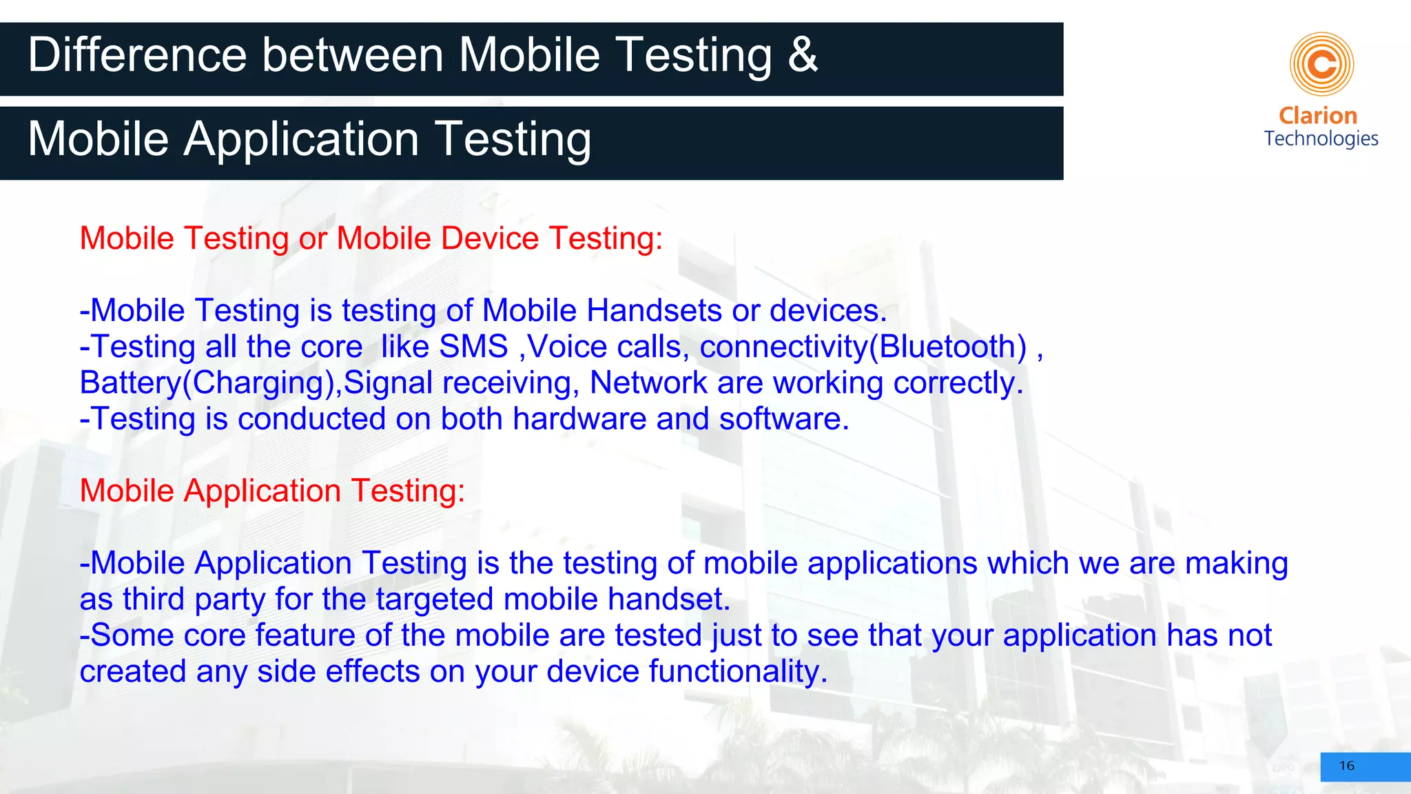 16
Difference between Mobile Testing &
Mobile Testing or Mobile Device Testing:
-Mobile Testing is testing of Mobile Handsets or devices.
-Testing all the core like SMS ,Voice calls, connectivity(Bluetooth) ,
Battery(Charging),Signal receiving, Network are working correctly.
-Testing is conducted on both hardware and software.
Mobile Application Testing:
-Mobile Application Testing is the testing of mobile applications which we are making
as third party for the targeted mobile handset.
-Some core feature of the mobile are tested just to see that your application has not
created any side effects on your device functionality.
Mobile Application Testing
 