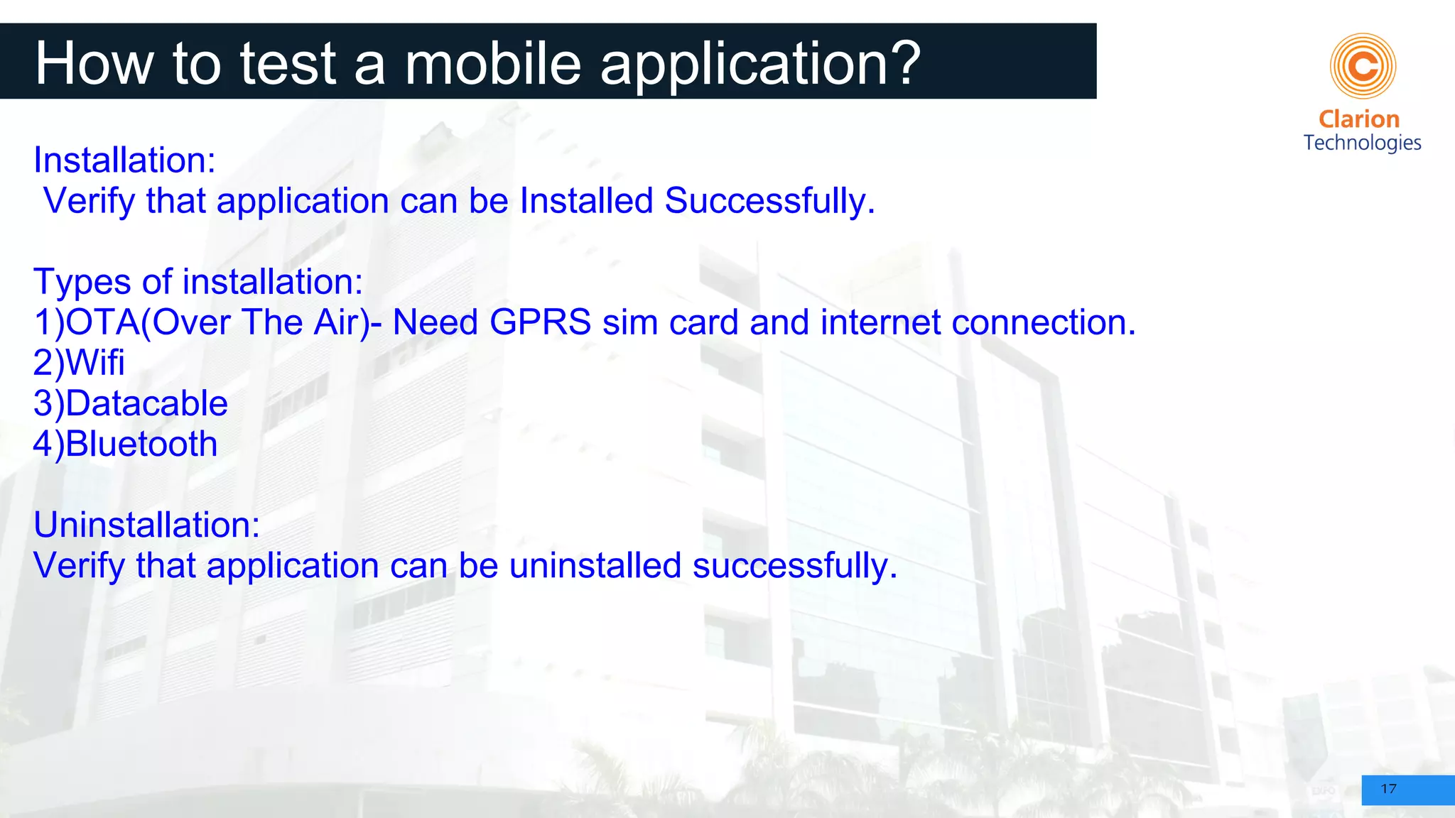 17
How to test a mobile application?
Installation:
Verify that application can be Installed Successfully.
Types of installation:
1)OTA(Over The Air)- Need GPRS sim card and internet connection.
2)Wifi
3)Datacable
4)Bluetooth
Uninstallation:
Verify that application can be uninstalled successfully.
 