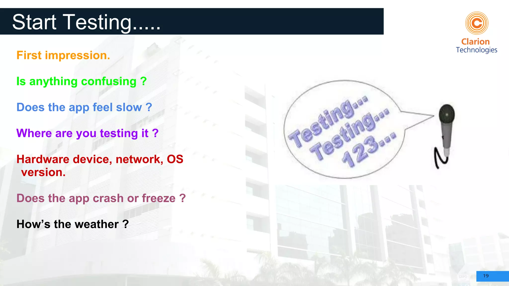 19
Start Testing.....
First impression.
Is anything confusing ?
Does the app feel slow ?
Where are you testing it ?
Hardware device, network, OS
version.
Does the app crash or freeze ?
How’s the weather ?
 