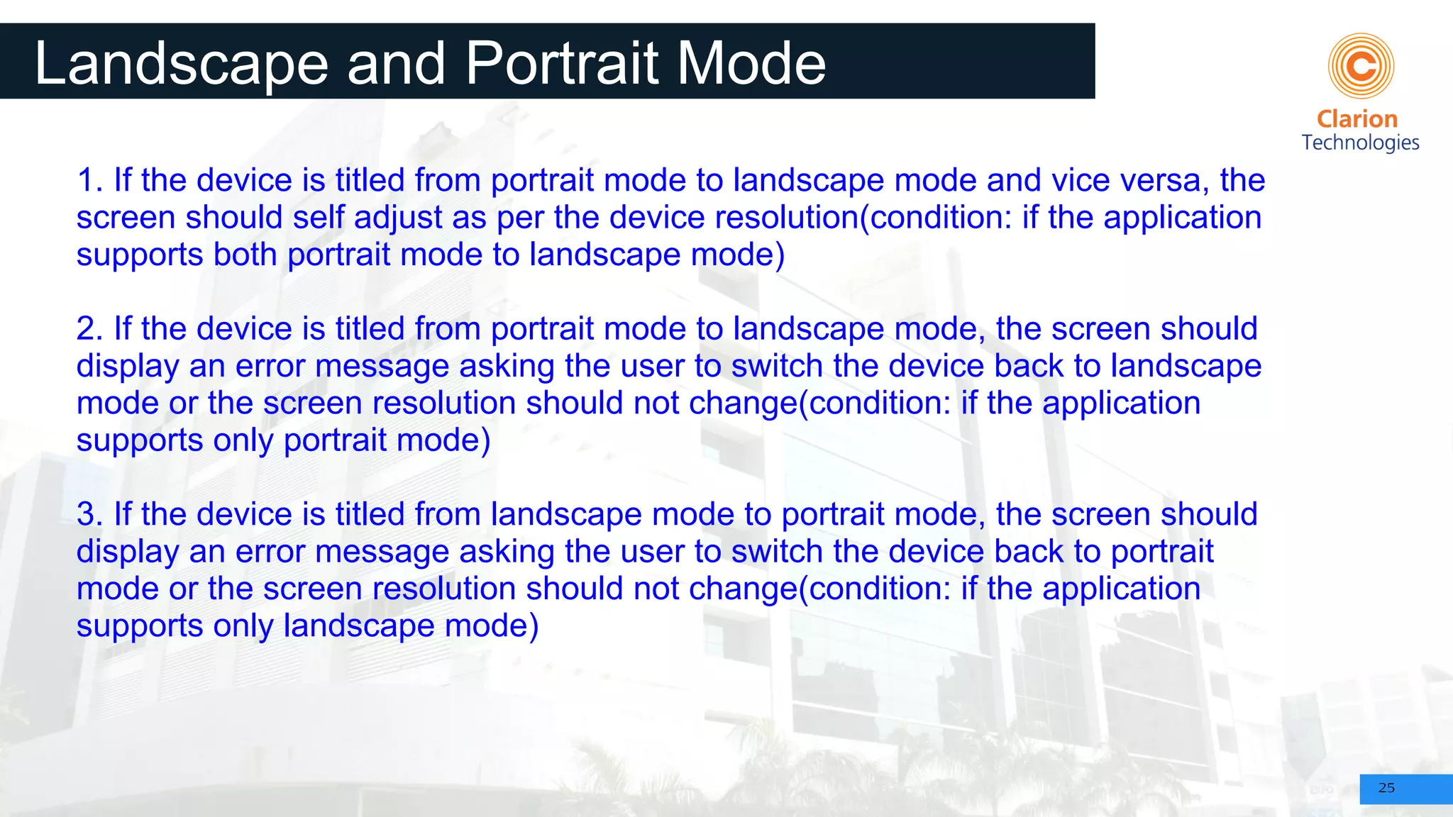 25
Landscape and Portrait Mode
Interrupts
1. If the device is titled from portrait mode to landscape mode and vice versa, the
screen should self adjust as per the device resolution(condition: if the application
supports both portrait mode to landscape mode)
2. If the device is titled from portrait mode to landscape mode, the screen should
display an error message asking the user to switch the device back to landscape
mode or the screen resolution should not change(condition: if the application
supports only portrait mode)
3. If the device is titled from landscape mode to portrait mode, the screen should
display an error message asking the user to switch the device back to portrait
mode or the screen resolution should not change(condition: if the application
supports only landscape mode)
 