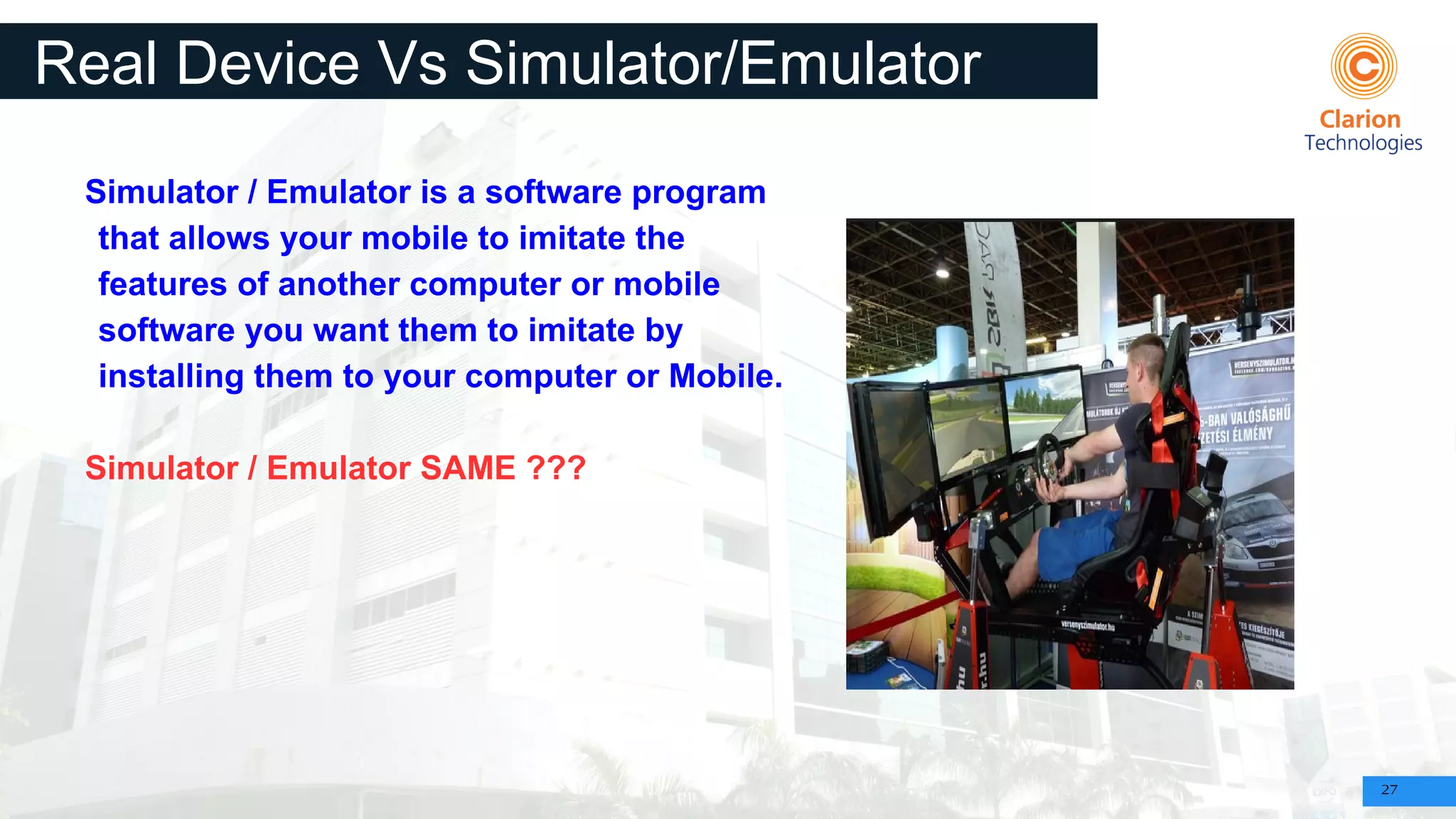 27
Real Device Vs Simulator/Emulator
Simulator / Emulator is a software program
that allows your mobile to imitate the
features of another computer or mobile
software you want them to imitate by
installing them to your computer or Mobile.
Simulator / Emulator SAME ???
 