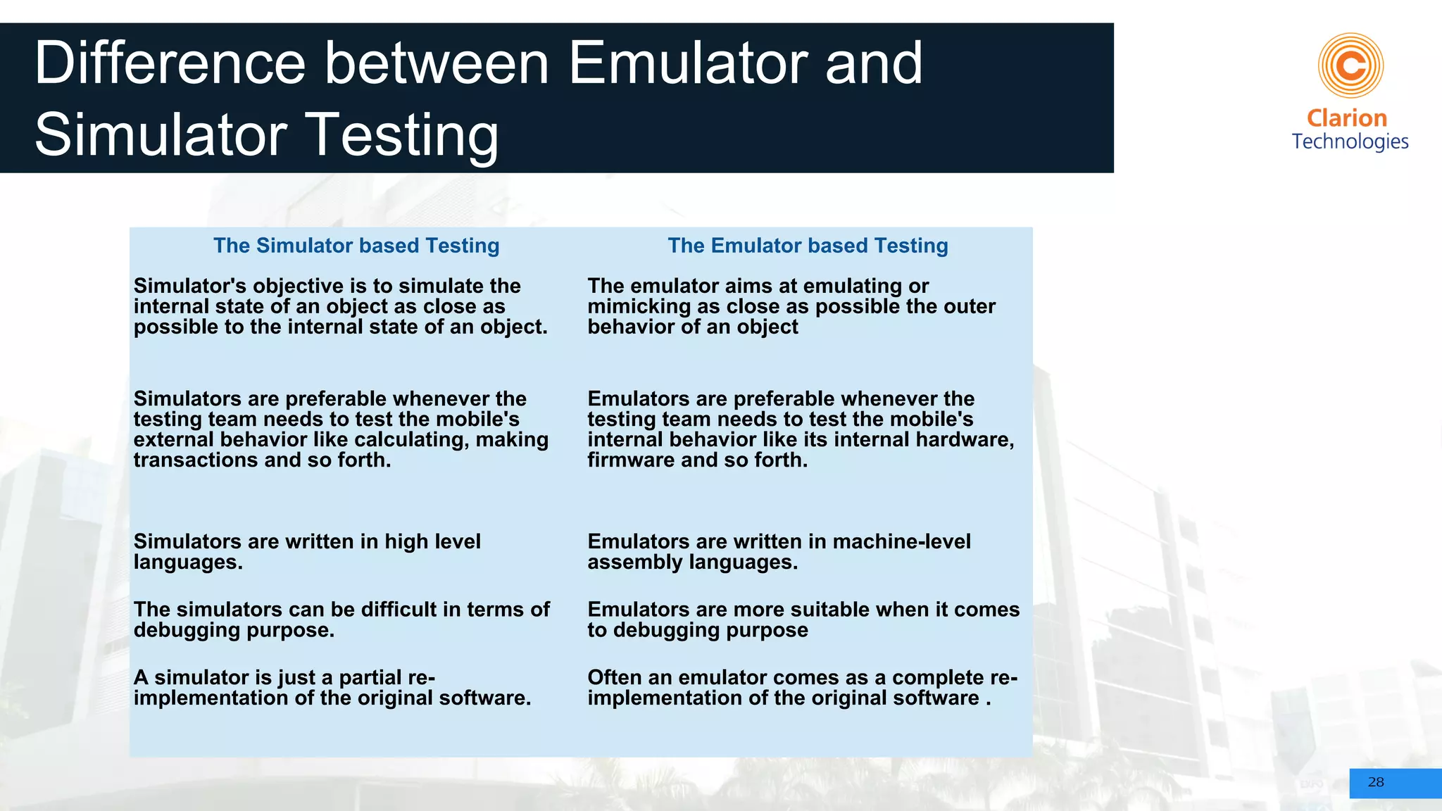 28
Difference between Emulator and
Simulator Testing
The Simulator based Testing The Emulator based Testing
Simulator's objective is to simulate the
internal state of an object as close as
possible to the internal state of an object.
The emulator aims at emulating or
mimicking as close as possible the outer
behavior of an object
Simulators are preferable whenever the
testing team needs to test the mobile's
external behavior like calculating, making
transactions and so forth.
Emulators are preferable whenever the
testing team needs to test the mobile's
internal behavior like its internal hardware,
firmware and so forth.
Simulators are written in high level
languages.
Emulators are written in machine-level
assembly languages.
The simulators can be difficult in terms of
debugging purpose.
Emulators are more suitable when it comes
to debugging purpose
A simulator is just a partial re-
implementation of the original software.
Often an emulator comes as a complete re-
implementation of the original software .
 