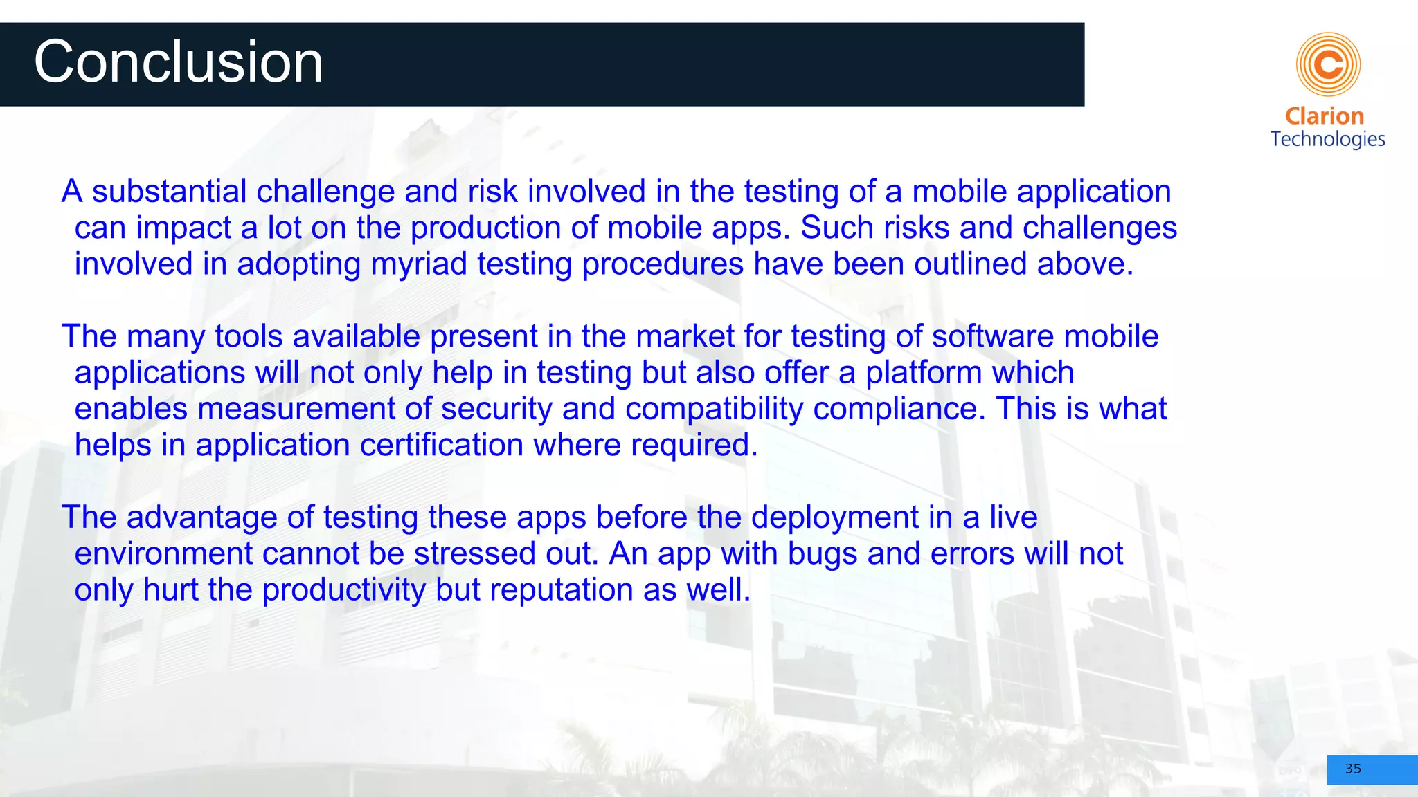35
Conclusion
A substantial challenge and risk involved in the testing of a mobile application
can impact a lot on the production of mobile apps. Such risks and challenges
involved in adopting myriad testing procedures have been outlined above.
The many tools available present in the market for testing of software mobile
applications will not only help in testing but also offer a platform which
enables measurement of security and compatibility compliance. This is what
helps in application certification where required.
The advantage of testing these apps before the deployment in a live
environment cannot be stressed out. An app with bugs and errors will not
only hurt the productivity but reputation as well.
 