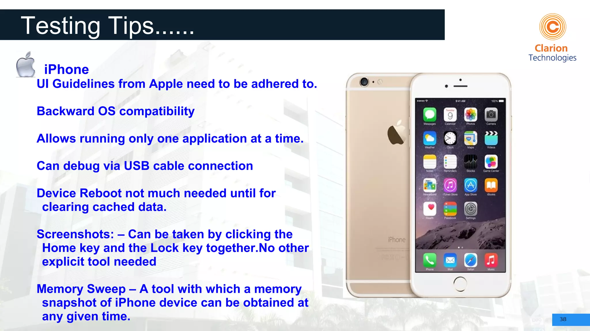 38
Testing Tips......
iPhone
UI Guidelines from Apple need to be adhered to.
Backward OS compatibility
Allows running only one application at a time.
Can debug via USB cable connection
Device Reboot not much needed until for
clearing cached data.
Screenshots: – Can be taken by clicking the
Home key and the Lock key together.No other
explicit tool needed
Memory Sweep – A tool with which a memory
snapshot of iPhone device can be obtained at
any given time.
 