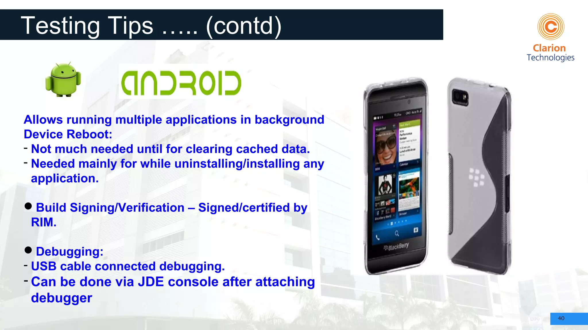 40
Testing Tips ….. (contd)
Allows running multiple applications in background
Device Reboot:
- Not much needed until for clearing cached data.
- Needed mainly for while uninstalling/installing any
application.
Build Signing/Verification – Signed/certified by
RIM.
Debugging:
- USB cable connected debugging.
- Can be done via JDE console after attaching
debugger
 