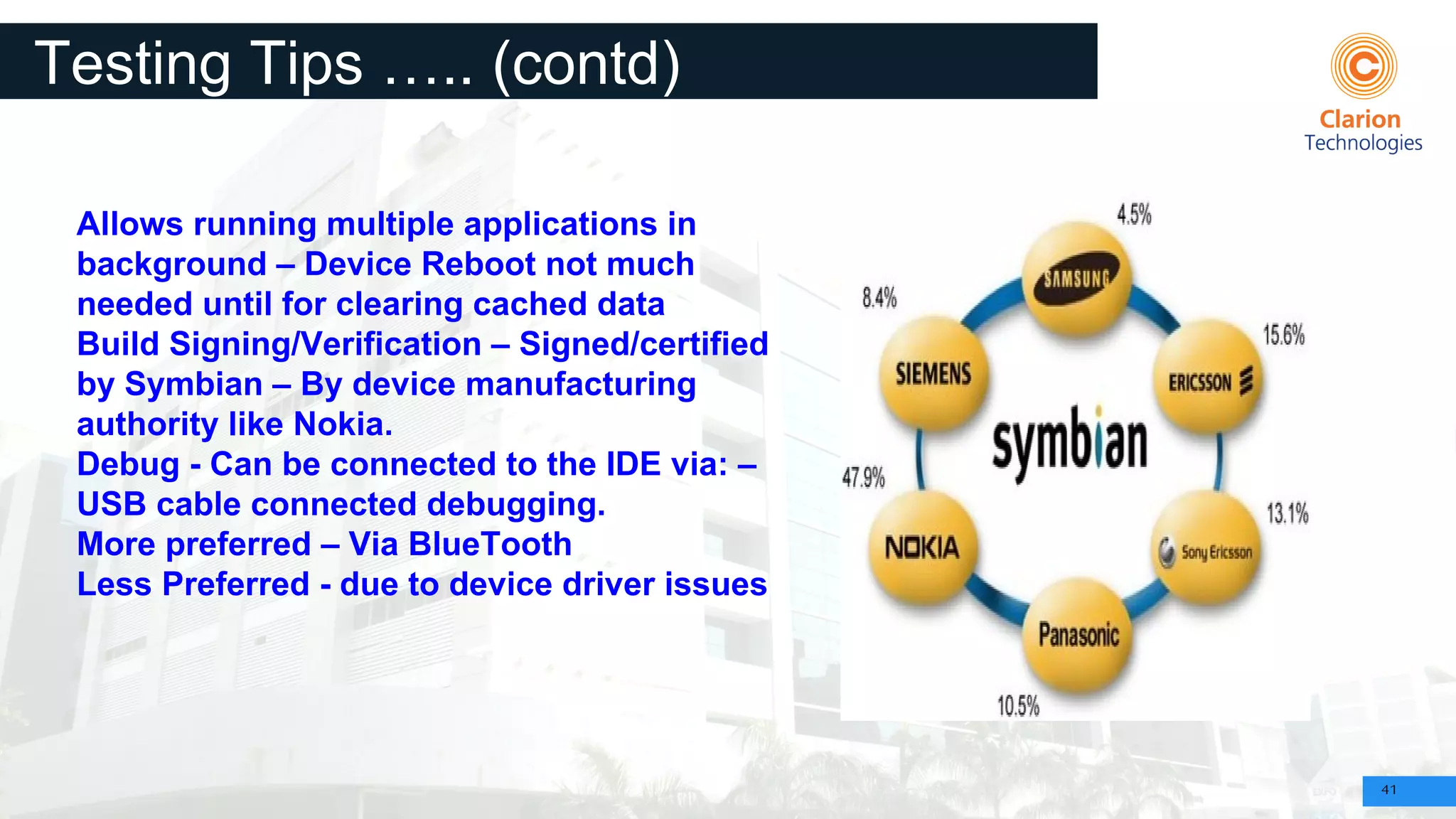 41
Testing Tips ….. (contd)
Allows running multiple applications in
background – Device Reboot not much
needed until for clearing cached data
Build Signing/Verification – Signed/certified
by Symbian – By device manufacturing
authority like Nokia.
Debug - Can be connected to the IDE via: –
USB cable connected debugging.
More preferred – Via BlueTooth
Less Preferred - due to device driver issues
 