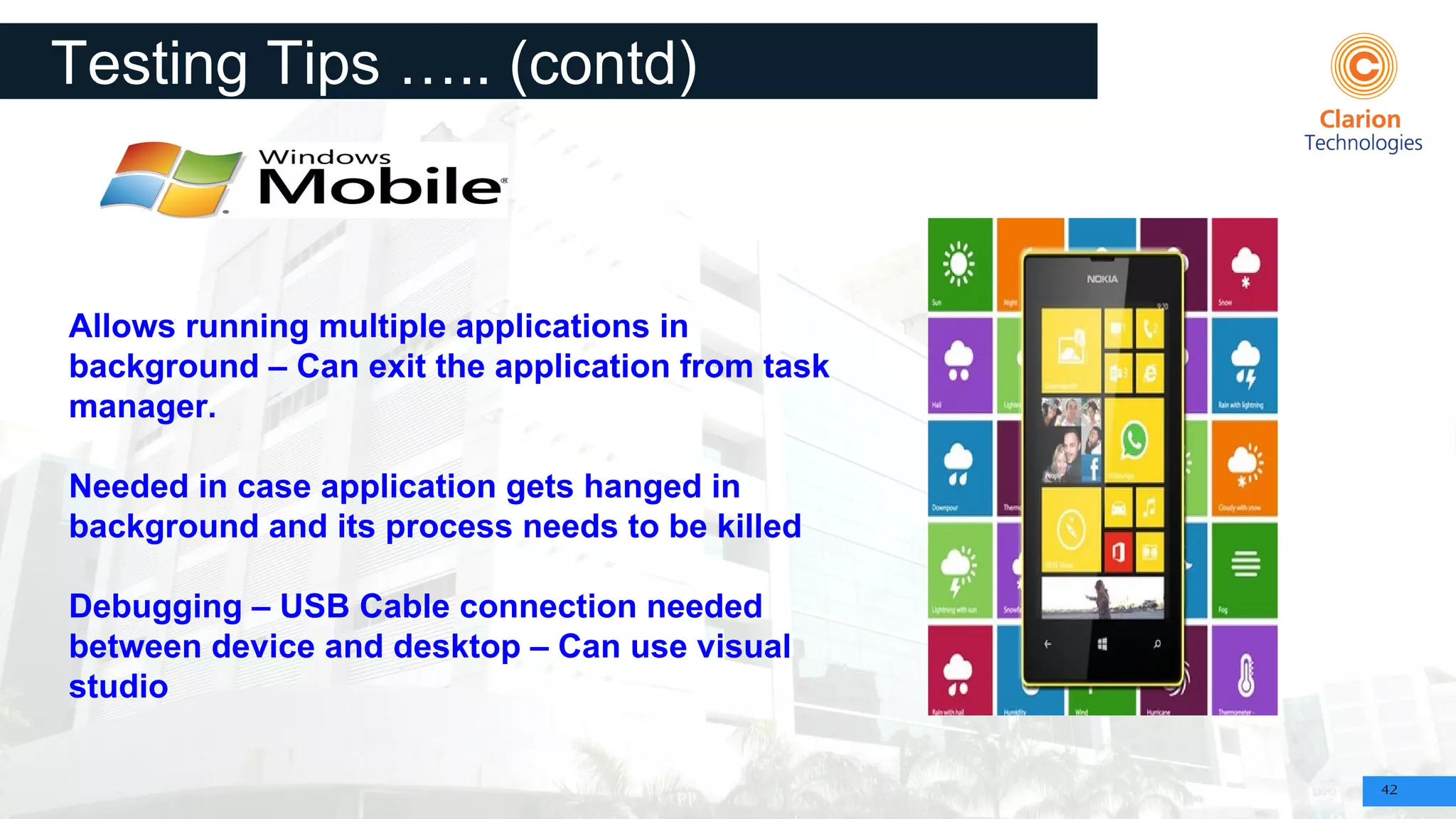 42
Testing Tips ….. (contd)
Allows running multiple applications in
background – Can exit the application from task
manager.
Needed in case application gets hanged in
background and its process needs to be killed
Debugging – USB Cable connection needed
between device and desktop – Can use visual
studio
 