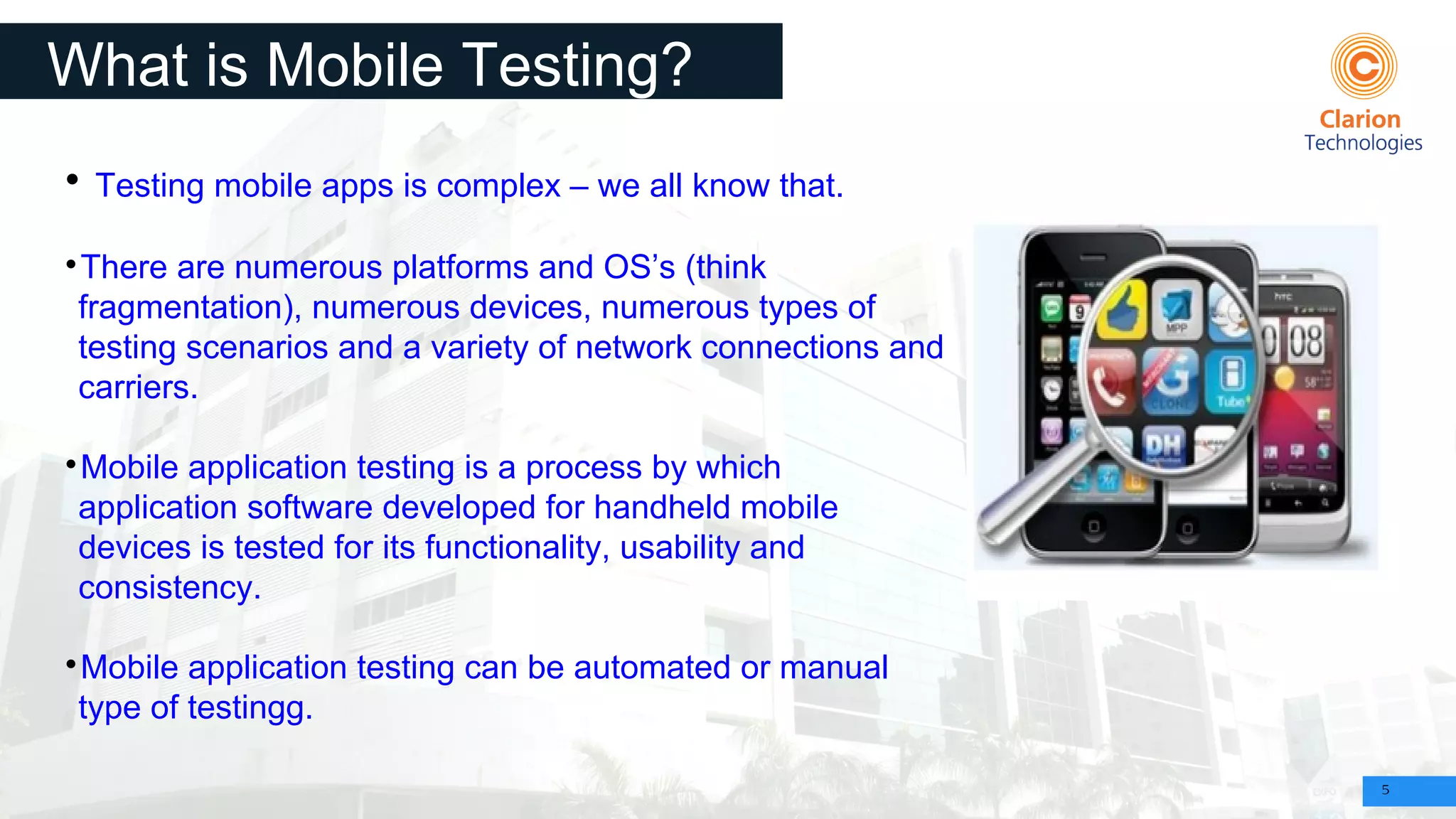 5
What is Mobile Testing?

Testing mobile apps is complex – we all know that.

There are numerous platforms and OS’s (think
fragmentation), numerous devices, numerous types of
testing scenarios and a variety of network connections and
carriers.

Mobile application testing is a process by which
application software developed for handheld mobile
devices is tested for its functionality, usability and
consistency.

Mobile application testing can be automated or manual
type of testingg.
 