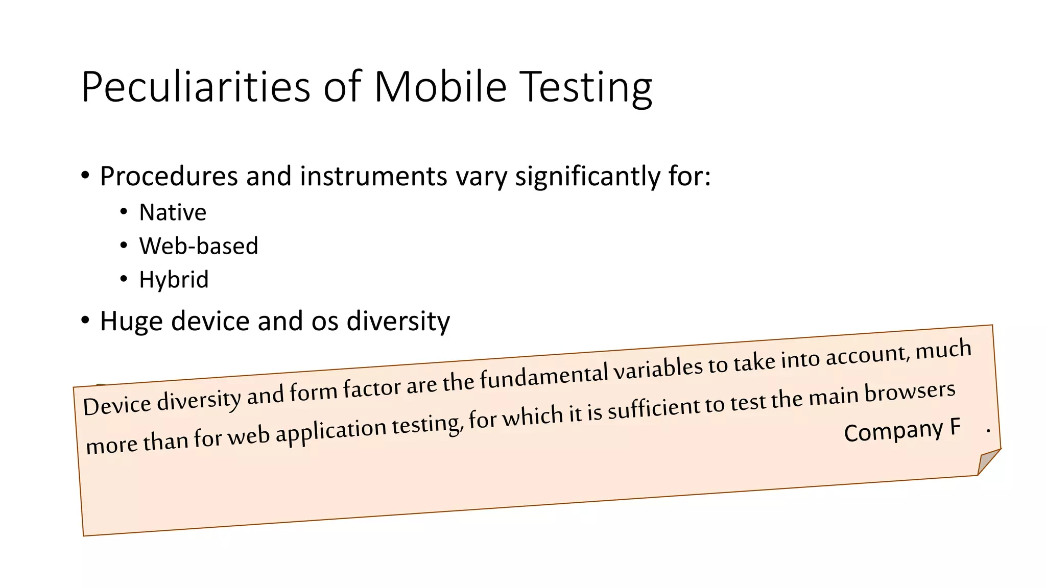 Peculiarities of Mobile Testing
• Procedures and instruments vary significantly for:
• Native
• Web-based
• Hybrid
• Huge device and os diversity
Device diversity and form factor are the fundamental variables to take
into account, much more than for web application testing, for which it
is sufficient to test the main browsers
 