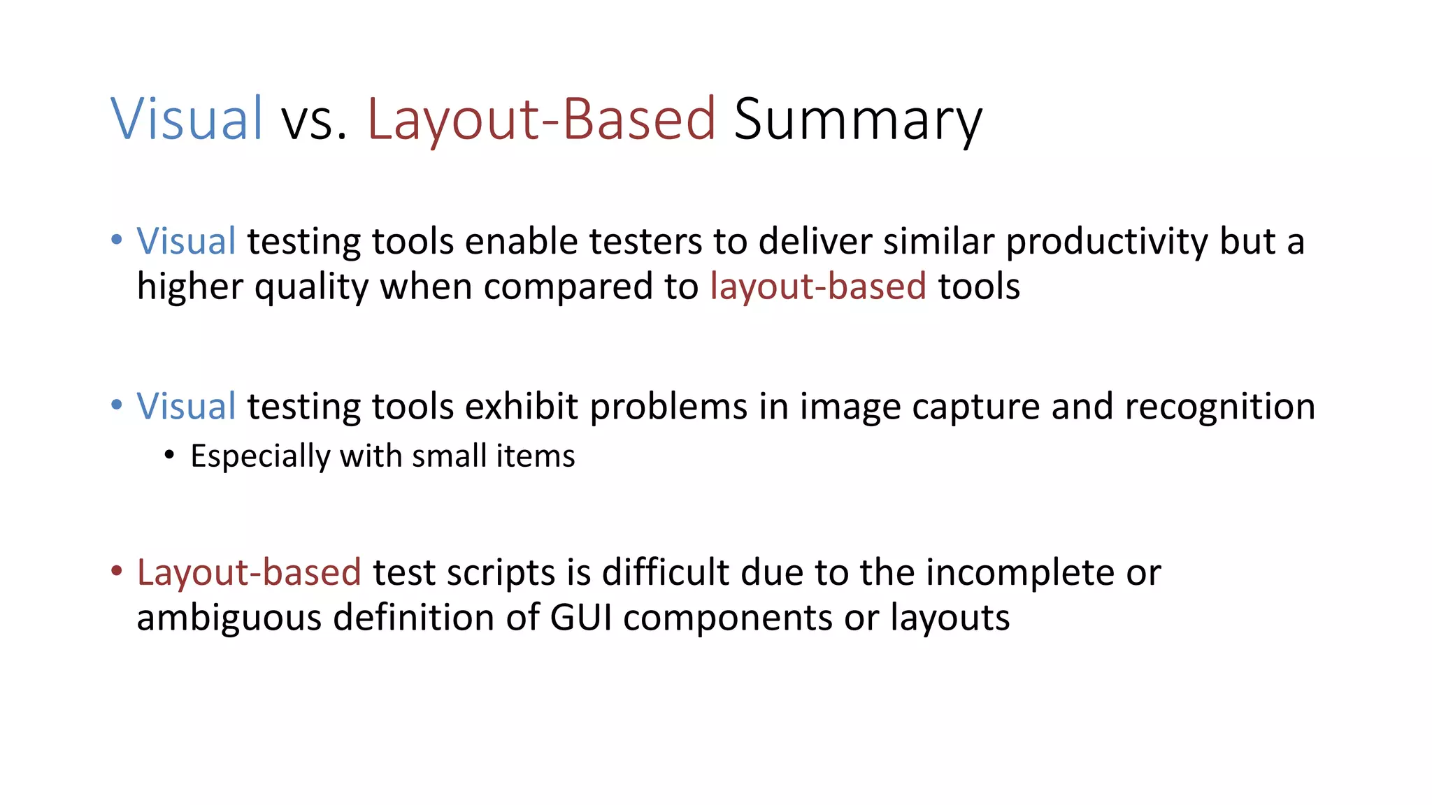 Visual vs. Layout-Based Summary
• Visual testing tools enable testers to deliver similar productivity but a
higher quality when compared to layout-based tools
• Visual testing tools exhibit problems in image capture and recognition
• Especially with small items
• Layout-based test scripts is difficult due to the incomplete or
ambiguous definition of GUI components or layouts
 