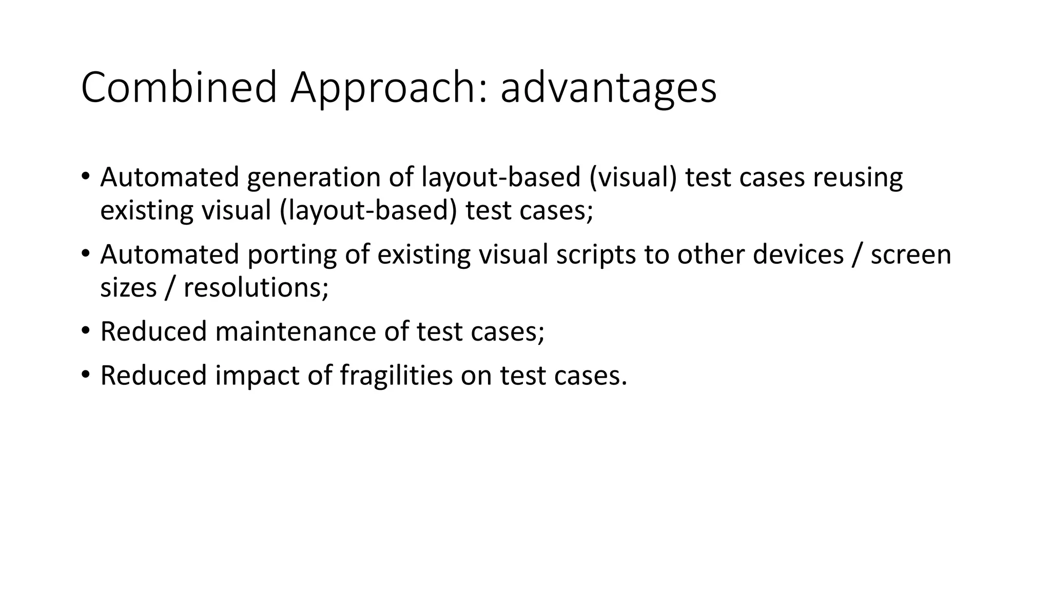 Combined Approach: advantages
• Automated generation of layout-based (visual) test cases reusing
existing visual (layout-based) test cases;
• Automated porting of existing visual scripts to other devices / screen
sizes / resolutions;
• Reduced maintenance of test cases;
• Reduced impact of fragilities on test cases.
 