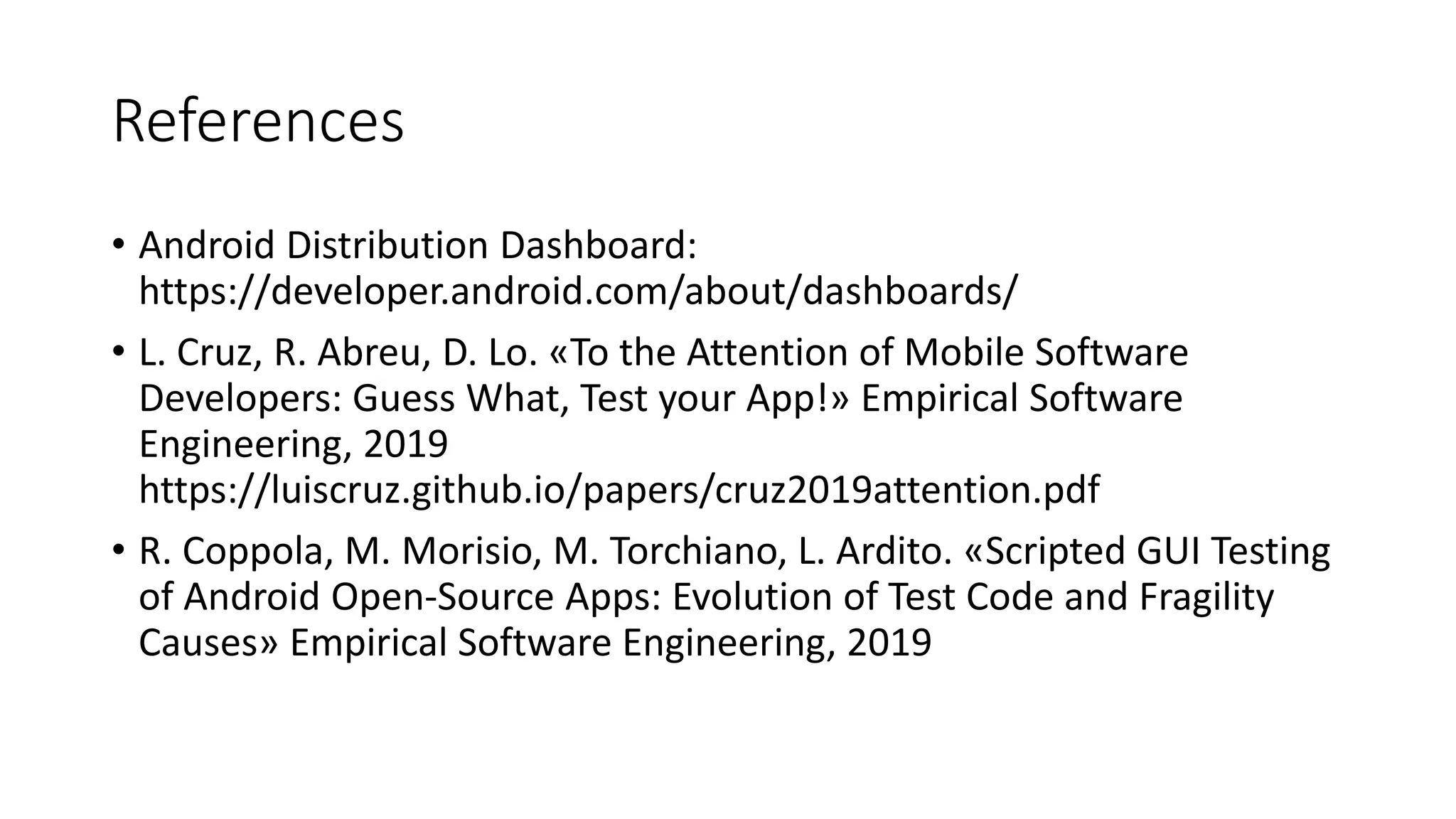 References
• Android Distribution Dashboard:
https://developer.android.com/about/dashboards/
• L. Cruz, R. Abreu, D. Lo. «To the Attention of Mobile Software
Developers: Guess What, Test your App!» Empirical Software
Engineering, 2019
https://luiscruz.github.io/papers/cruz2019attention.pdf
• R. Coppola, M. Morisio, M. Torchiano, L. Ardito. «Scripted GUI Testing
of Android Open-Source Apps: Evolution of Test Code and Fragility
Causes» Empirical Software Engineering, 2019
 