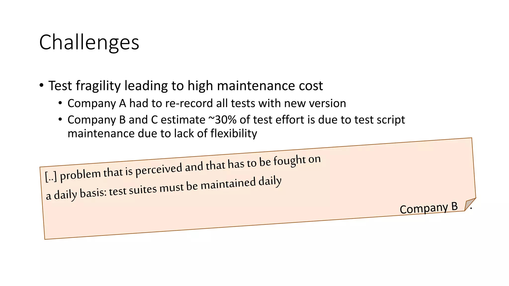 Challenges
• Test fragility leading to high maintenance cost
• Company A had to re-record all tests with new version
• Company B and C estimate ~30% of test effort is due to test script
maintenance due to lack of flexibility
[..] problem that is perceived and that has to be fought on
a daily basis: test suites must be maintained daily
• Company D
 