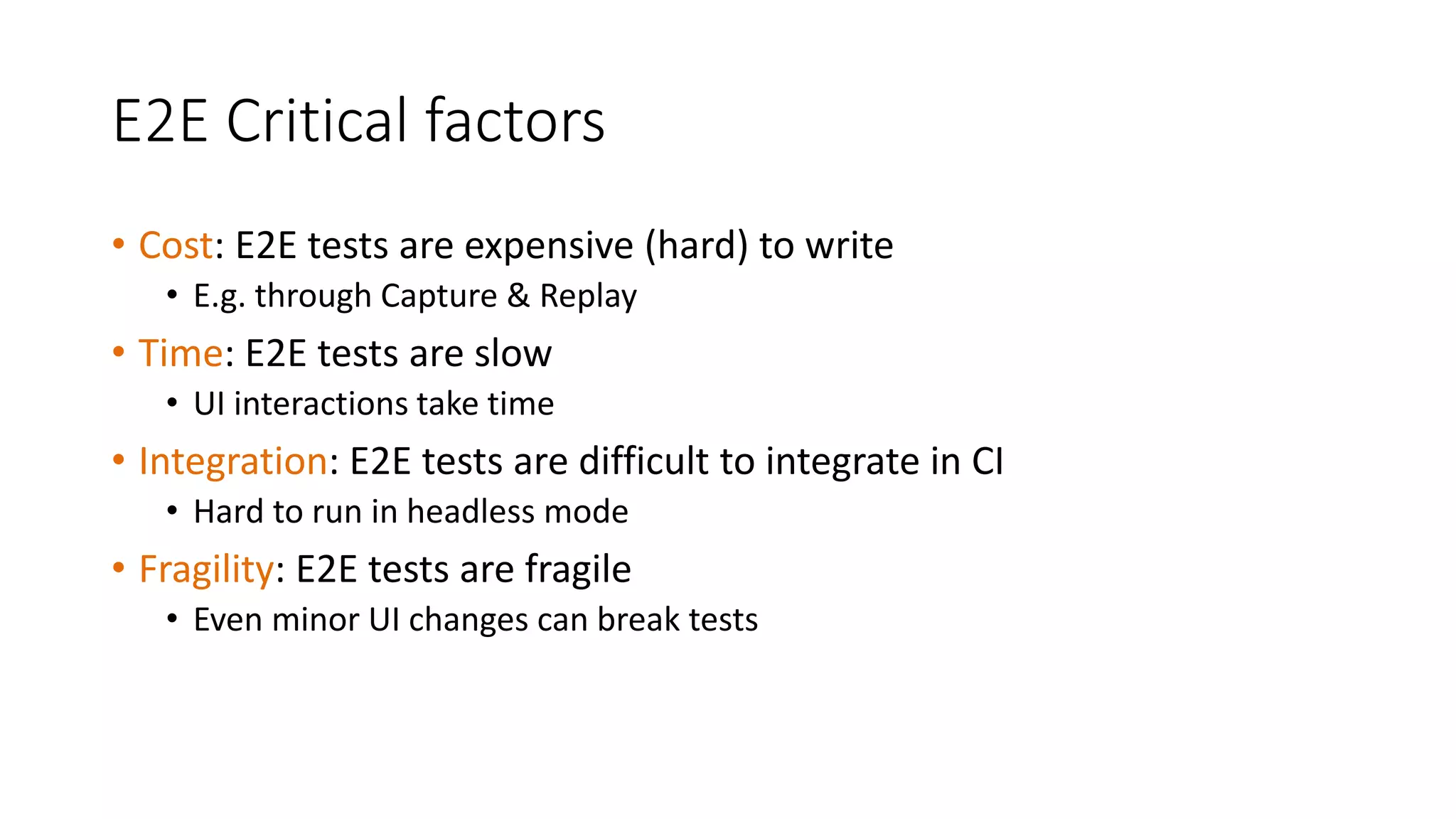 E2E Critical factors
• Cost: E2E tests are expensive (hard) to write
• E.g. through Capture & Replay
• Time: E2E tests are slow
• UI interactions take time
• Integration: E2E tests are difficult to integrate in CI
• Hard to run in headless mode
• Fragility: E2E tests are fragile
• Even minor UI changes can break tests
 