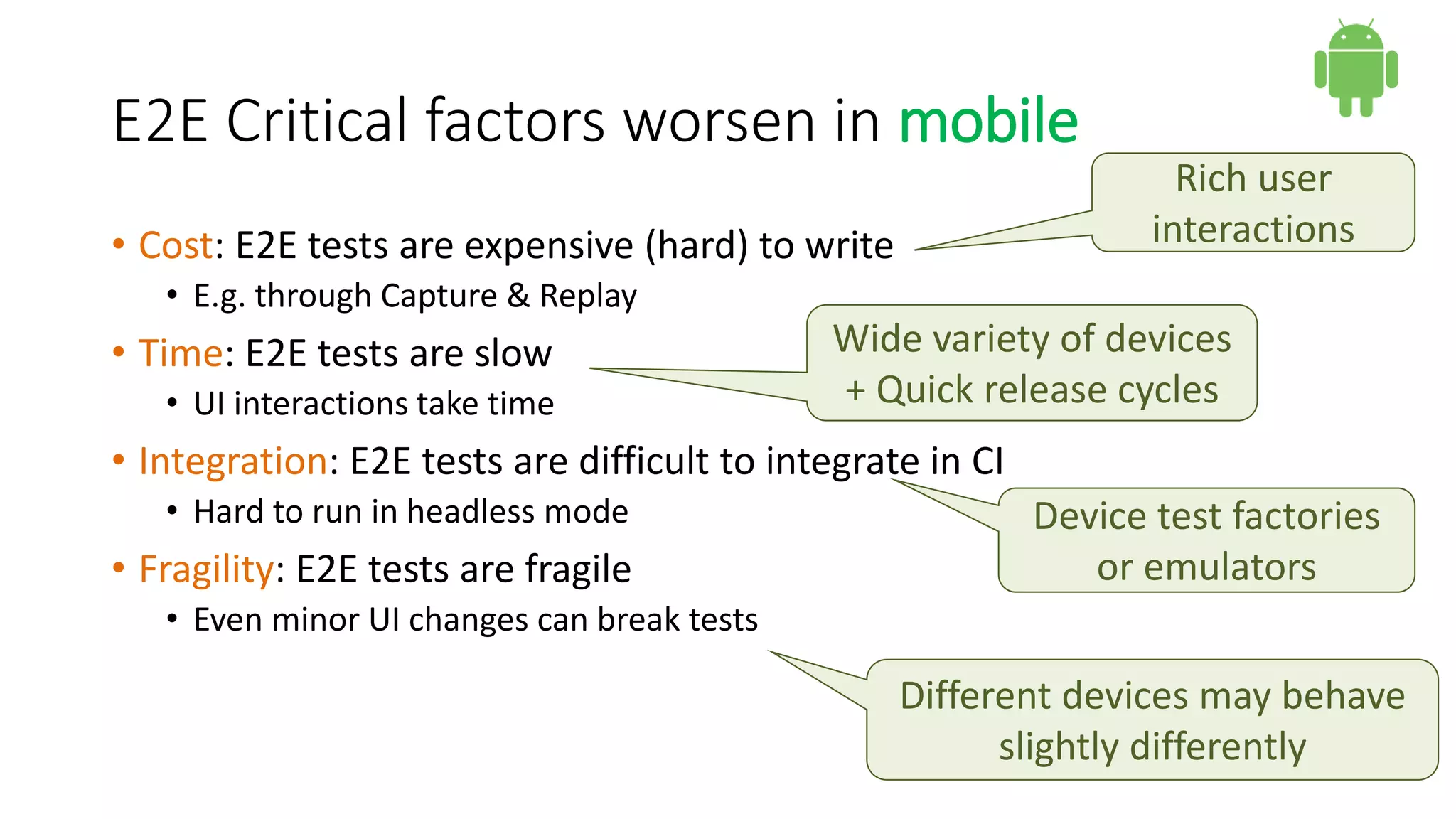 E2E Critical factors worsen in mobile
• Cost: E2E tests are expensive (hard) to write
• E.g. through Capture & Replay
• Time: E2E tests are slow
• UI interactions take time
• Integration: E2E tests are difficult to integrate in CI
• Hard to run in headless mode
• Fragility: E2E tests are fragile
• Even minor UI changes can break tests
Rich user
interactions
Wide variety of devices
+ Quick release cycles
Device test factories
or emulators
Different devices may behave
slightly differently
 
