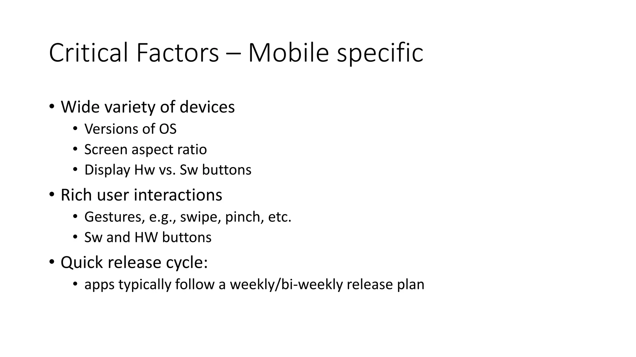 Critical Factors – Mobile specific
• Wide variety of devices
• Versions of OS
• Screen aspect ratio
• Display Hw vs. Sw buttons
• Rich user interactions
• Gestures, e.g., swipe, pinch, etc.
• Sw and HW buttons
• Quick release cycle:
• apps typically follow a weekly/bi-weekly release plan
 
